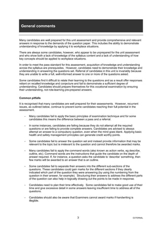 General comments
Many candidates are well prepared for this unit assessment and provide comprehensive and relevant
answers in response to the demands of the question paper. This includes the ability to demonstrate
understanding of knowledge by applying it to workplace situations.
There are always some candidates, however, who appear to be unprepared for the unit assessment
and who show both a lack of knowledge of the syllabus content and a lack of understanding of how
key concepts should be applied to workplace situations.
In order to meet the pass standard for this assessment, acquisition of knowledge and understanding
across the syllabus are prerequisites. However, candidates need to demonstrate their knowledge and
understanding in answering the questions set. Referral of candidates in this unit is invariably because
they are unable to write a full, well-informed answer to one or more of the questions asked.
Some candidates find it difficult to relate their learning to the questions and as a result offer responses
reliant on recalled knowledge and conjecture and fail to demonstrate a sufficient degree of
understanding. Candidates should prepare themselves for this vocational examination by ensuring
their understanding, not rote-learning pre-prepared answers.
Common pitfalls
It is recognised that many candidates are well prepared for their assessments. However, recurrent
issues, as outlined below, continue to prevent some candidates reaching their full potential in the
assessment.
− Many candidates fail to apply the basic principles of examination technique and for some
candidates this means the difference between a pass and a referral.
− In some instances, candidates are failing because they do not attempt all the required
questions or are failing to provide complete answers. Candidates are advised to always
attempt an answer to a compulsory question, even when the mind goes blank. Applying basic
health and safety management principles can generate credit worthy points.
− Some candidates fail to answer the question set and instead provide information that may be
relevant to the topic but is irrelevant to the question and cannot therefore be awarded marks.
− Many candidates fail to apply the command words (also known as action verbs, eg describe,
outline, etc). Command words are the instructions that guide the candidate on the depth of
answer required. If, for instance, a question asks the candidate to ‘describe’ something, then
few marks will be awarded to an answer that is an outline.
− Some candidates fail to separate their answers into the different sub-sections of the
questions. These candidates could gain marks for the different sections if they clearly
indicated which part of the question they were answering (by using the numbering from the
question in their answer, for example). Structuring their answers to address the different parts
of the question can also help in logically drawing out the points to be made in response.
− Candidates need to plan their time effectively. Some candidates fail to make good use of their
time and give excessive detail in some answers leaving insufficient time to address all of the
questions.
− Candidates should also be aware that Examiners cannot award marks if handwriting is
illegible.
3 EXTERNAL
 