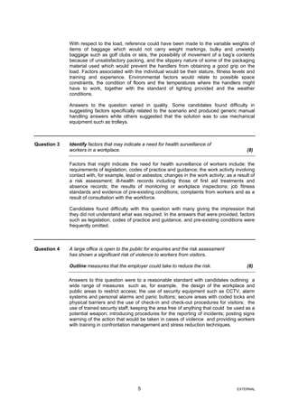 With respect to the load, reference could have been made to the variable weights of
items of baggage which would not carry weight markings, bulky and unwieldy
baggage such as golf clubs or skis, the possibility of movement of a bag’s contents
because of unsatisfactory packing, and the slippery nature of some of the packaging
material used which would prevent the handlers from obtaining a good grip on the
load. Factors associated with the individual would be their stature, fitness levels and
training and experience. Environmental factors would relate to possible space
constraints, the condition of floors and the temperatures where the handlers might
have to work, together with the standard of lighting provided and the weather
conditions.
Answers to the question varied in quality. Some candidates found difficulty in
suggesting factors specifically related to the scenario and produced generic manual
handling answers while others suggested that the solution was to use mechanical
equipment such as trolleys.
Question 3 Identify factors that may indicate a need for health surveillance of
workers in a workplace. (8)
Factors that might indicate the need for health surveillance of workers include: the
requirements of legislation, codes of practice and guidance; the work activity involving
contact with, for example, lead or asbestos; changes in the work activity; as a result of
a risk assessment; ill-health records including those of first aid treatments and
absence records; the results of monitoring or workplace inspections; job fitness
standards and evidence of pre-existing conditions; complaints from workers and as a
result of consultation with the workforce.
Candidates found difficulty with this question with many giving the impression that
they did not understand what was required. In the answers that were provided, factors
such as legislation, codes of practice and guidance, and pre-existing conditions were
frequently omitted.
Question 4 A large office is open to the public for enquiries and the risk assessment
has shown a significant risk of violence to workers from visitors.
Outline measures that the employer could take to reduce the risk. (8)
Answers to this question were to a reasonable standard with candidates outlining a
wide range of measures such as, for example, the design of the workplace and
public areas to restrict access; the use of security equipment such as CCTV, alarm
systems and personal alarms and panic buttons; secure areas with coded locks and
physical barriers and the use of check-in and check-out procedures for visitors; the
use of trained security staff; keeping the area free of anything that could be used as a
potential weapon; introducing procedures for the reporting of incidents; posting signs
warning of the action that would be taken in cases of violence and providing workers
with training in confrontation management and stress reduction techniques.
5 EXTERNAL
 