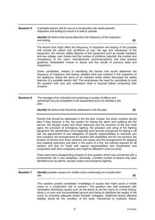 Question 5 A portable electric drill for use on a construction site needs periodic
inspection and testing to ensure it is safe to operate.
Identify the factors that would determine the frequency of the inspection
and testing. (8)
The factors that might affect the frequency of inspection and testing of the portable
drill include the extent and conditions of use; the age and robustness of the
equipment; the intrinsic safety features of the equipment such as double insulation
and low voltage; user checks and the number of problems reported; the number and
competency of the users; manufacturers recommendations and best practice
guidance; foreseeable misuse or abuse and the results of previous tests and
inspections.
Some candidates, instead of identifying the factors that would determine the
frequency of inspection and testing, detailed what was involved in the inspection of
the appliance, listing the items to be checked whilst others discussed the safety
features of a portable electric drill. This emphasises the need for candidates to read
the question with care and understand what is required before composing their
answers.
Question 6 The manager of an industrial unit containing a number of offices and
workshops has just completed a risk assessment and is to develop a fire
plan.
Identify the factors that should be addressed in the fire plan. (8)
Factors that should be addressed in the fire plan include: the action workers should
take if they discover a fire; the system for raising the alarm and notifying the fire
service; the escape routes and travel distances and the provision of fire exit route
signs; the provision of emergency lighting; the provision and siting of fire fighting
equipment; the identification of an assembly point and the procedures for taking a roll
call; the appointment of and delegation of specific responsibilities to marshals and
door wardens; the arrangements for workers with disabilities and for non-workers; the
location of service shut down switches and valves and the arrangements for stopping
and isolating machinery and plant in the event of a fire; the training required for all
workers and that for those with special responsibilities and coordination and
cooperation with other employers who might be affected if a fire occurred.
There were some disappointing answers to this question which was concerned with a
fundamental risk in any workplace. Generally, a limited number of factors only were
identified such as alarms, escape routes and emergency lighting.
Question 7 Identify possible causes of a mobile crane overturning on a construction
site. (8)
This question probed candidates’ knowledge of causes that might cause a mobile
crane on a construction site to overturn. The question was well answered with
candidates identifying causes such as the failure to set the crane on a level footing,
siting it on poor and unconsolidated ground and failing to distribute the weight of the
crane by providing adequate timber beneath outriggers. Additional factors affecting
stability would be the condition of the tyres, mechanical or hydraulic failure,
6 EXTERNAL
 