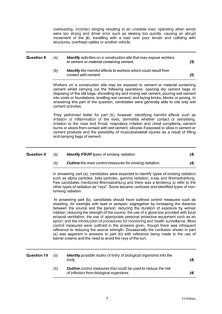 overloading, incorrect slinging resulting in an unstable load, operating when winds
were too strong and driver error such as slewing too quickly, causing an abrupt
movement of the jib, travelling with a load over poor terrain and colliding with
structures, overhead cables or another vehicle.
Question 8 (a) Identify activities on a construction site that may expose workers
to cement or material containing cement. (3)
(b) Identify the harmful effects to workers which could result from
contact with cement. (5)
Workers on a construction site may be exposed to cement or material containing
cement whilst carrying out the following operations: opening dry cement bags or
disposing of the old bags; shovelling dry and mixing wet cement; pouring wet cement
into voids or foundations; levelling wet cement; and laying bricks, blocks or paving. In
answering this part of the question, candidates were generally able to cite only wet
cement activities.
They performed better for part (b), however, identifying harmful effects such as
irritation or inflammation of the eyes, dermatitis whether contact or sensitising,
irritation to the nose and throat, respiratory irritation and chest complaints, cement
burns or ulcers from contact with wet cement, silicosis if exposed to silica in cement or
cement products and the possibility of musculoskeletal injuries as a result of lifting
and carrying bags of cement.
Question 9 (a) Identify FOUR types of ionising radiation. (4)
(b) Outline the main control measures for ionising radiation. (4)
In answering part (a), candidates were expected to identify types of ionising radiation
such as alpha particles, beta particles, gamma radiation, x-ray and Bremsstrahlung.
Few candidates mentioned Bremsstrahlung and there was a tendency to refer to the
other types of radiation as “rays”. Some became confused and identified types of non-
ionising radiation.
In answering part (b), candidates should have outlined control measures such as
shielding, for example with lead or perspex; segregation by increasing the distance
between the source and the person; reducing the duration of exposure by worker
rotation; reducing the strength of the source; the use of a glove box provided with local
exhaust ventilation; the use of appropriate personal protective equipment such as an
apron; and the introduction of procedures for monitoring and health surveillance. Most
control measures were outlined in the answers given, though there was infrequent
reference to reducing the source strength. Occasionally the confusion shown in part
(a) was apparent in answers to part (b) with reference being made to the use of
barrier creams and the need to avoid the rays of the sun.
Question 10 (a) Identify possible routes of entry of biological organisms into the
body. (4)
(b) Outline control measures that could be used to reduce the risk
of infection from biological organisms. (4)
7 EXTERNAL
 