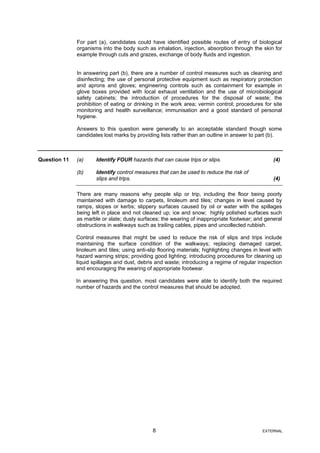 For part (a), candidates could have identified possible routes of entry of biological
organisms into the body such as inhalation, injection, absorption through the skin for
example through cuts and grazes, exchange of body fluids and ingestion.
In answering part (b), there are a number of control measures such as cleaning and
disinfecting; the use of personal protective equipment such as respiratory protection
and aprons and gloves; engineering controls such as containment for example in
glove boxes provided with local exhaust ventilation and the use of microbiological
safety cabinets; the introduction of procedures for the disposal of waste; the
prohibition of eating or drinking in the work area; vermin control; procedures for site
monitoring and health surveillance; immunisation and a good standard of personal
hygiene.
Answers to this question were generally to an acceptable standard though some
candidates lost marks by providing lists rather than an outline in answer to part (b).
Question 11 (a) Identify FOUR hazards that can cause trips or slips. (4)
(b) Identify control measures that can be used to reduce the risk of
slips and trips. (4)
There are many reasons why people slip or trip, including the floor being poorly
maintained with damage to carpets, linoleum and tiles; changes in level caused by
ramps, slopes or kerbs; slippery surfaces caused by oil or water with the spillages
being left in place and not cleaned up; ice and snow; highly polished surfaces such
as marble or slate; dusty surfaces; the wearing of inappropriate footwear; and general
obstructions in walkways such as trailing cables, pipes and uncollected rubbish.
Control measures that might be used to reduce the risk of slips and trips include
maintaining the surface condition of the walkways; replacing damaged carpet,
linoleum and tiles; using anti-slip flooring materials; highlighting changes in level with
hazard warning strips; providing good lighting; introducing procedures for cleaning up
liquid spillages and dust, debris and waste; introducing a regime of regular inspection
and encouraging the wearing of appropriate footwear.
In answering this question, most candidates were able to identify both the required
number of hazards and the control measures that should be adopted.
8 EXTERNAL
 