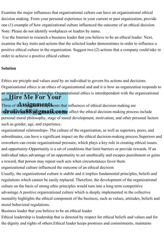 Examine the major influences that organizational culture can have on organizational ethical
decision making. From your personal experience in your current or past organization, provide
one (1) example of how organizational culture influenced the outcome of an ethical decision.
Note: Please do not identify workplaces or leaders by name.
Use the Internet to research a business leader that you believe to be an ethical leader. Next,
examine the key traits and actions that the selected leader demonstrates in order to influence a
positive ethical culture in the organization. Suggest two (2) actions that a company could take in
order to achieve a positive ethical culture.
Solution
Ethics are priciple and values used by an individual to govern his actions and decisions.
Organizational ethics is an ethics of organizational and and it is how an organization responds to
an internal or external stimulus. Organizational ethics is interdependent with the organizational
culture.
Three of the important components that influences of ethical decision making are
individual factors-individual factors that affect the ethical decision-making process include
personal moral philosophy, stage of moral development, motivation, and other personal factors
such as gender, age, and experience.
organizational relationships- The culture of the organization, as well as superiors, peers, and
subordinates, can have a significant impact on the ethical decision-making process.Superiors and
coworkers can create organizational pressure, which plays a key role in creating ethical issues.
and opportunity-Opportunity is a set of conditions that limit barriers or provide rewards. If an
individual takes advantage of an opportunity to act unethically and escapes punishment or gains
a reward, that person may repeat such acts when circumstances favor them.
organizational culture influenced the outcome of an ethical decision
Usually, the organizational culture is stabile and it implies fundamental principles, beliefs and
regulations which cannot be easily replaced. Therefore, the development of the organizational
culture on the basis of strong ethic principles would turn into a long term competitive
advantage.A positive organizational culture which is deeply implemented in the collective
mentality highlights the ethical component of the business, such as values, attitudes, beliefs and
moral behavioral regulations.
Business leader that you believe to be an ethical leader
Ethical leadership is leadership that is directed by respect for ethical beliefs and values and for
the dignity and rights of others.Ethical leader keeps promises and commitments, maintains
 