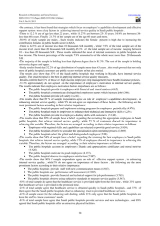 Research on Humanities and Social Sciences
ISSN 2222-1719 (Paper) ISSN 2222-2863 (Online)
Vol.3, No.19, 2013

www.iiste.org

-On contrary, it has been found that strategies which focus on employee’s capabilities development and effective
support system were a key factors in achieving internal service quality in Saudi public hospitals .
-There is 12.2 % are of age less than 22 years , while 11.27% are between 23- 33 years. 54.9% are between (34less than 60) years. Finally 21.7% of the sample are of the age 60 years and more.
-50.9% of study sample are males , Such results indicates the female percent is high due to increasing the
contribution females in public health sector in KSA.
-There is 42.5% are of income less than 10 thousands S.R monthly , while 7.9% of the total sample are of the
income level ,more than 20 thousands S.R monthly.45.3% of the total sample are of income ranging between
10 – less than 20 thousands S.R . These results indicated the most of internal customers in public hospitals are
less income. The lowest percentage of the sample 7.9% amounted to of the whole were more than 20 thousands
S.R .
-The majority of the sample is holding less than diploma degree that is 81.3%. The rest of the sample is holding
university degree and upper.
-Study results found that 52.2% of age distribution of sample more than 45 years , this result proved that not only
most of public hospital customers are public sector workers m but also retried.
-The results also show that 37% of the Saudi public hospitals that working in Riyadh, have internal service
quality. The small hospital is the best in applying internal service quality measures.
-Results confirm that 67% of those of high income employees (top management) have health insurance policies.
-31.3% approximately do not agreed on the importance of employee’s motivation in internal service quality,
The results indicate that employees motivation factors importance are as follows:
• The public hospitals provide it employees with financial and moral motives (4.65).
• The public hospitals communicate distinguished employees names which increase job(4.386).
• The public hospitals provide job safety (4.244) .
-The results show that 89 % of sample respondents agree on role of employee’s capabilities development , in
enhancing internal service quality , while 9% do not agree on importance of these factors . the following are the
most prominent factors according to their relative importance:
• The public hospitals prepare and implement training programs for employees periodically (4.976).
• The public hospitals train its employees to enhance their technical and interactive skills (4.234).
• The public hospitals provide its employees dealing skills with customers (3.142).
-The results show that 69% of sample have a belief regarding the recruiting the appropriate employees in Saudi
public hospitals, that achieve internal service quality, while 23 % of customers discard its importance in
achieving this variable. Therefore, the factors are arranged according to their relative importance as follows:
• Employees with required skills and capabilities are selected to provide good service (3.939).
• The public hospitals observe to consider the specialization upon recruiting process (3.869)
• The public hospitals select the gifted and distinguished employees (3.88).
-The results show that 54% of sample have a belief regarding the retaining the best employees in Saudi public
hospitals, that achieve internal service quality, while 15% of employees discard its importance in achieving this
variable. Therefore, the factors are arranged according to their relative importance as follows:
• The public hospitals account its employees (Thanks and appreciations certificates and moral motives
(4.428).
• The public hospitals motivate its good employees (4.137).
• The public hospital observe its employees satisfaction (2.987).
-The results show that 90% f sample respondents agree on role of effective support system , in enhancing
internal service quality , while7% do not agree on importance of these factors . the following are the most
prominent factors according to their relative importance:
• The public hospitals provide staff with new communication means (4.567).
• The public hospitals use performance self assessment (4.3102).
• The public hospitals provide financial and technical support for job performance (3.763).
• The public hospitals observe using subjective standards to measure service quality (3.567).
-45% of total sample do agree that the healthcare service is provided right from the first time , while 33% agree
that healthcare service is provided in the promised time.
-21% of total sample agree that healthcare service is obtained quickly in Saudi public hospitals , and 37% of
them agree that the Saudi public hospitals observe enhancing trust in provided healthcare services .
-41% of sample aware for the enhancing safe dealing, while 11% only agree that the Saudi public hospitals are
keen the staff to know customers’ needs.
-81% of total sample have agree that Saudi public hospitals provide services and new technologies , and 89%
agreed that Saudi public hospitals offer an attractive physical facilities.

38

 
