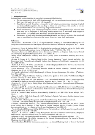 Research on Humanities and Social Sciences
ISSN 2222-1719 (Paper) ISSN 2222-2863 (Online)
Vol.3, No.19, 2013

www.iiste.org

7.2 Recommendations:
In light of study results discussion the researchers recommended the following:
• The top management in Saudi public hospitals should take care with human element through motivating
them to provide health care services with high quality.
• Saudi Public hospitals should have a clear policy in staff selection, recruitment and attracting the gifted
and distinguished competitors, this can help to obtain core competencies that are able to provide
distinguished healthcare services to existing and potential customers.
• To set annual training plans for employees in public hospitals according to their major and in line with
bank needs and for the purpose of developing workers skills in order to perform the work assigned to
them carefully , review these plans periodically and update the same if necessary.
• Departments in Saudi public hospitals should adopt a flexible and effective incentives, that include all
types of material and moral incentives that interest the workers in the Saudi health sector.
References
-Abu Elsamen .A &Alshurideh.M (2012), The Impact of Internal Marketing on Internal Service Quality: A Case
Study In a Jordanian Pharmaceutical Company, International Journal of Business & Management, Vol.7 , No 19
.
-Aburoub. A , Hersh . & Aladwan.K (2011) , Relationship between Internal Marketing and Service Quality with
Customers' Satisfaction, International Journal of Marketing Studies , Vol3, No2 , May 2011.
-Alexandra's, Paraskevas (2001), Internal Service Encountered in Hotels: An Empirical Study, Internal Journal
of Contemporary Hospitality Management, Vol. 13 No.6 PP285-293
-Boney, Joseph (1996) Internal Marketing Build Service Quality, Journal of Health Care Marketing, Vol. 16 No.
1 PP 54-60.
-Bradley R., Barnes & D.S Morris (2000) Revising Quality Awareness Through Internal Marketing: An
Exploratory Study Among French & English Medium-Sized Enterprises, Total Quality Management Vol. 11
No.4-6 PP 473-484 .
-Burke, R., & Wilcox, D. (1969). Characteristics of Effective Employee Performance Review & Development
Interviews. Personnel Psychology, 22(3), 291-305.
-David, Ballantyne (2003). A relationship Mediated Theory of Internal Marketing, European Journal of
Marketing, Vol. 37 No. 9 PP 1242-1261.
-DeCenzo D., & Robbins, S. (2005). Fundamentals of Human Resource Management (8th edition , 10th edition).
John Wiley a& Sons.
-Gebril.M , 2011, Impact of Internal Marketing on the Service Quality in Sport Clubs, World Journal of Sport
Sciences, University of Tehran, Tehran , Iran.
-Gi-Du Kang, Jeffrey James and Kolas Alexandra's (2002) Measurement of Internal Service Quality:Application
of SERVQUAL Battery to Internal Service Quality, Managing Service Quality, Vol. 12 No. 5 PP 278-292.
-Gronross , C. ( 1994) A Service Quality Model & Its Marketing Implications , European Journal of Marketing ,
Vol 18 , No. PP 36-44 .
-Hawary .S , Qudah .K , Abutayeh.P , Abutayeh,S and Zyadt (January, 2013), The Impact of Internal Marketing
on Employee’s Job Satisfaction of Commercial Banks in Jordan, Interdisciplinary Journal of Contemporary
Research in Business , Vol 4 , No 9 .
-Jain S., & Gupta G. (2004). Measuring Service Quality: SERVQUAL vs. SERVPERF Scales. Vikalpa, 29(2),
25–37.
-Kaner, S., Lind, L., Toldi, C., & Berger, C. (2007). Facilitator's Guide to Participatory Decision-Making, Jossey
Bass, San Fransisco, USA.
-Kotler .P (2006) , Marketing Management , North Western University, Prentice Hall International .
-Lovelock C., & Wright L.(1999). Principles of Marketing Management, New York, USA.
-Omagor.C, Nsamba .O & Basalirwa (2012), Internal Marketing Practices, Job Satisfaction and Service Quality
in the Airline Service Industry: A Case Study of Entebbe Handling Services, Uganda ,Eleventh Wuhan
International Conference on e-Business. Paper2 .http://aisel.aisnet.org/whiceb2011/2 .
-Pervaiz Ahmed and Mohammed Raffiq, (2003) Internal Marketing Issues & Challenges, European Journal of
Marketing Vol. 37 No. 9 PP 1177-1178.
-Proctor, T., & Doukakis, I. (2003). Change Management: The Role of Internal Communication & Employee
Development. Corporate Communications: An International Journal, 8(4), 268–277.
-Mckenna .R (2001) ,The New Relationship Marketing , The Entrepreneurship Institute of Canada , P.3 .
-Raffiq, M. and Ahmed, P.K. (2000), Advances in the Internal Marketing Concept, The Journal of Service
Marketing, Vol, 14. No.6, PP. 449-452.
-Roberts-Lombard, M. (2010). Employees as customers – An Internal Marketing Study of the Avis Car Rental
39

 