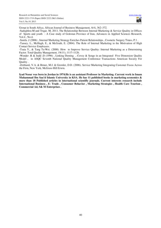 Research on Humanities and Social Sciences
ISSN 2222-1719 (Paper) ISSN 2222-2863 (Online)
Vol.3, No.19, 2013

www.iiste.org

Group in South Africa. African Journal of Business Management, 4(4), 362–372.
-Sadeghloo.M and Trigar. M, 2013, The Relationship Between Internal Marketing & Service Quality in Offices
of Sports and youth : A Case study of Golestan Province of Iran, Advances in Applied Sciences Research,
Vol.4 , No.4.
-Sunila .J (2006) , Internal Marketing Strategy Enriches Patient Relationships , Cosmetic Surgery Times, P.1 .
-Tansey, L., McHugh, E., & McGrath, E. (2004). The Role of Internal Marketing in the Motivation of High
Contact Service Employees.
-Tsaia Y., & Tang Ta-Wei. (2008). How to Improve Service Quality: Internal Marketing as a Determining
Factor. Total Quality Management, 19(11), 1117–1126.
-Wender .R & Judd .D (1996) , Linking Deming , Covey & Senge in an Integrated Five Dimension Quality
Model , in ASQC Seventh National Quality Management Conference Transactions American Society For
Quality .
-Zeithaml, V.A. & Bitner, M.J. & Gremler, D.D. (2006). Service Marketing Integrating Customer Focus Across
the Firm, New York, McGraw-Hill Erwin.
Iyad Nsour was born in Jordan in 1974.He is an assistant Professor in Marketing. Current work in Imam
Muhammad Ibn Sau’d Islamic University in KSA. He has 11 published books in marketing economics &
more than 18 Published articles in international scientific journals. Current interests research include
International Business , E- Trade , Consumer Behavior , Marketing Strategies , Health Care Tourism ,
Commercial Ad, S& M Enterprises .

40

 