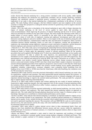 Research on Humanities and Social Sciences
ISSN 2222-1719 (Paper) ISSN 2222-2863 (Online)
Vol.3, No.19, 2013

www.iiste.org

results showed that Internal marketing has a strong positive correlation with service quality, while internal
marketing and employee job satisfaction are significantly correlated, and are strongly positively correlated.
Employee job satisfaction showed a significant positive correlation with service quality. The practical
implication of our study is that internal marketing has a fundamental contribution in the delivery of service
quality. The study findings inform managers, who have hitherto tended to put more emphasis on the external
customer, to change their perspective as taking the internal customer for granted may result in negative outcomes
for their organization
-(Gebril , 2011) this study aims to description of the internal marketing in sport clubs in Egypt, determine the
impact of internal marketing on the level of service quality in sport clubs, and providing us
some recommendations which improving the practices of internal marketing and the level of service quality
which are presented for members by the sport clubs in Egypt. The study reached the following results: there is a
modest degree of service quality, which it is presented by the sport clubs in the following axes of the
questionnaire: clarity of work roles of employees, training and employees' development sport club, and the
interaction among employees and active members. There is a low degree in the axes of relations among the club
employees, reward employees, communications within the club, and motivation of employees. There is positive
correlation between internal marketing (clarity of work roles of employees, training and development of
employees, the relationships among employees, employees reward, motivation of employees, and the interaction
between employees and customers) and the level of service quality provided to club active members.
-(Aburoub et al , 2011) This study aims at investigating the relationship between internal marketing and service
quality to customers' satisfaction in Jordan commercial banks, through answering the following questions: Do
commercial banks in Jordan apply the appropriate concept of internal marketing? What are the possible
procedures that can be applied in the banking sector? Is there any relationship between bank services quality and
customer satisfaction?. In order to achieve the study objectives, two questionnaires were designed and
distributed over two samples of Jordan bank employees and customers totaling (231) and (384) respectively. The
questionnaires were collected and analyzed by using the SPSS. The study's conclusions are as follows:1.study's
sample attitudes were positive towards internal marketing (service culture, human resources development,
motives system and rewards) totaling (0.5693) more than virtual mean-Study's sample evaluations were positive
towards internal marketing procedures from employees perspectives since its mean is more than the virtual mean
(3), totaling (0.6935). Study's sample attitudes were positive towards banking service quality represented by
(tangibility, reliability, responsiveness, assurance, empathy), since evaluations before benefiting from the
banking service were (3.566) i.e. (0.566) more than the virtual mean, while after benefiting, the evaluations were
(0.778) more that the virtual mean.
-(Ballantyne,2003) study aimed to reveal the structural relationship in which internal marketing can create value
for organization, employees and customers. The study reported that internal marketing requires the existence of
a particular approach that ensures that planned stages of education activity in voluntary campaigns will create an
important internal knowledge to improve the external market performance. The study provided five proposed
data to support internal marketing relationship theory.
-(Pervais et al ,2003) study aimed to propose and evaluate applying the new model of internal marketing as
framework to apply marketing strategies, the study suggested a mix for the concept of internal marketing within
the institution, which can be used effectively to affect workers ,employees and motivating them, where they can
act as a part of client oriented model .
-(David, 2003) study aimed to reveal the structural relationship in which internal marketing can create value for
organization, customers, and employees. The study reported that internal marketing requires an approach or
improved style. The study added that through planning educational activities stages in voluntary groups a new
knowledge that improves or contributes to external market performance can be created.
-(Gi-Du et al,2002) study indicates that internal marketing is considered an important method to support service
culture and customer-oriented in any organization. This study considered internal marketing as a condition for
internal service quality. It also pointed out that the researches which studied internal service quality concept did
not reach to agreement regarding this measure. The researchers still used SERVQUAL scale as a tool to measure
internal service, the same measure used by this study, with some modification, which made it an appropriate tool
for measuring internal service quality.
-(Alexanders ,2001) study aimed to explore internal service chain in three international hotels. Facts and
behaviors have been identified that differentiate between success and non- success within the organization.
Although the lack of awareness of internal customers, it is found that integrated relations affects to large extent
in hotel internal service.
-(Barnes and Morris, 2000) conducted a study aimed to check the importance and excellence of internal
marketing as a mechanism to promote quality concept among medium companies in Britain and France. This
study included a sample consisted of 10 medium companies. Study results showed that British companies

29

 