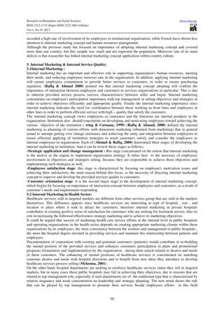 Research on Humanities and Social Sciences
ISSN 2222-1719 (Paper) ISSN 2222-2863 (Online)
Vol.3, No.19, 2013

www.iiste.org

recorded a high rate of involvement of its employees in institutional organization, while French have shown less
attention to internal marketing concept and human resources management.
Although the previous study has focused on importance of adopting internal marketing concept and covered
more than one country, but this sample was small and not represent the population. Moreover one of its main
defects is that researcher has linked internal marketing concept application within country culture.
5. Internal Marketing & Internal Service Quality:
5.1Internal Marketing :
Internal marketing has an important and effective role in supporting organization's human resources, meeting
their needs, and reducing employees turnover rate in the organization. In addition, applying internal marketing
will ensure employees commitment to provide better services to customers, in order to ensure purchasing
repetition. (Rafiq & Ahmad 2000) pointed out that internal marketing concept adopting will confirm the
importance of interaction between employees and customers in services organizations in particular. This is due
to inherent provided service process (service characteristics) between seller and buyer. Internal marketing
concentrates on employee's participation importance with top management in setting objectives and strategies in
order to achieve objectives efficiently and appropriate quality. Finally the internal marketing importance since
internal marketing indicates the need for coordination between those working in front lines and employees in
other lines in order to perform efficient service with high – quality that satisfy the customers.
The internal marketing concept views employees as customers and the functions are internal products in the
organization. Institution also should concentrate on developing and motivating employees toward achieving the
various objective of the institution ( wing & Caruana, 1999) (Rafiq & Ahmad, 2000) defined the internal
marketing as planning of various efforts with dimension marketing (obtained from marketing) that in general
aimed to attempt getting over change resistance and achieving the unity and integration between employees to
insure effectual applying of institution strategies to reach customers satisfy and consider the employees as
internal employees in organization. Each of (Ahmad & Rafiq, 2000) determined three stages of developing the
internal marketing in institution, And it can be review these stages as follows;
-Strategic application and change management : this stage concentrated on the notion that internal marketing
is the motive or the engine to implement organization strategy. It refers here to the necessity of employees
involvement in objectives and strategies setting ,because they are responsible to achieve these objectives and
implementing such strategies as well.
-Employees satisfaction stage: this stage is characterized by focusing on employee's motivation issues and
achieving their satisfaction, the main reason behind this focus, is the necessity of directing internal marketing
concept to improve and develop the provided services quality to customers.
-Customer orientation stage: it is the second major stage in the development of internal marketing concept,
which begins by focusing on importance of interaction concept between employees and customers, as a result of
customer’s needs and requirements responding
5.2 Internal Marketing in Health Sector:
Healthcare services sold in targeted markets are different from other services group that are sold in the markets
themselves, This difference appears since healthcare services are interesting in type of hospital , size , and
location or place where it seek to attract his customers, therefore internal marketing in private hospitals
contributes in creating positive sense of satisfaction for customers who are seeking for treatment service, thus its
role in increasing the followed effectiveness strategy marketing and to achieve its marketing objectives.
It could be argued that success of marketing health care service efforts at the internal level in public hospitals
and operating organizations in the health sector depends on creating appropriate marketing climate within these
organizations by its employees, the more consistency between the workers and management in public hospitals ,
the more the hospital degree elevated in providing services and maintain this relationship between patients and
employees.
Documentation of corporation with existing and potential customers (patients) would contribute in re-building
the mental position of the provided services and enhances customers participation in plans and promotional
programs formulation and implementation by the organization , during their search related to desires and needs
of these customers. The enhancing of mental positions of healthcare services is concentrated on matching
customer desires and needs with hospital directions and to benefit from new ideas they introduce to develop
healthcare services process selling (Mckenna, 2001).
On the other hand, hospital departments are seeking to reinforce healthcare services status they sell in targeted
markets, but in many cases these public hospitals may fail in achieving their objectives, due to reasons that are
related to top management role, especially if such departments are of the traditional type that is characterized by
relative stagnancy and weak concentration on leadership and strategic planning. The new trend shows the role
that can be played by top management to promote their services beside employees efforts in this field

30

 