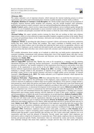 Research on Humanities and Social Sciences
ISSN 2222-1719 (Paper) ISSN 2222-2863 (Online)
Vol.3, No.19, 2013

www.iiste.org

(Mckenna, 2001).
The studies indicated a set of important elements, which represent the internal marketing process in service
organizations and can be used in determining these elements to public hospitals in Saudi Arabia as follows:
-Hospitality Relations & Customer's Good Reception: this should include improvement and development of
hospitality relations between public hospitals and customers, and also include hospital's staff orientation,
qualifying and training to respect customers, more tact and good handling that enhancing this relationship.
-Quality Control: quality control involves improving provided healthcare service technical quality through the
existence of a set of standards and principles to assess customer's needs and desires in addition to job quality that
related to standards and principles associated with the manner in which the client obtains healthcare service his
needs.
-Personal Selling: this aspect includes positive training for those who are working on their sales relations
improvement, which in its turn reflected on improving public hospitals competitive position in the market. Based
on reward and punishment theory in the literature, motivation and rewarding such forces for their efforts will
improve these processes.
-Employees' Morale: by providing the right climate to customer’s desires will increase the positive satisfaction
feeling they have, reduce bore feeling and complain. This aspect contributes in building moral rules and
principles from which workers start in providing and rendering the bank service in appropriate, effective and
sufficient level. Employees can be trained and motivated towards such aspect through programs organizing and
special activities that deal with ethics rules reform to deal with customers and to maintain the same from time to
time.
The available information shows another set of methods in which they can build positive relationships with
customers including: communicate with customers during their visits to the hospital, phone calls after, service
,thanking letters, greeting cards, special discounts and electronic news that demonstrate hospital 'successful
experiences for (Sunils, 2006).
5.3 Internal Service Quality (ISQ)
(Jain & Gupta,2004) mentioned that “Quality has come to be recognized as a strategic tool for attaining
operational efficiency and improving business performance”. According to( Zeithaml & Bitner,1996) internal
customer was defined as “any member (employee) of the organization receiving service and product from other
members of the organization to carry out his or her job. Internal service is defined as the service provided
between different organizational departments (Kang et al, 2002). According to (Opoku et al ,2009), internal
marketing is strongly related to the perceptions of internal service quality, so that researchers argued that
providing a better service to the internal customers will lead to a higher quality service provided to external
customers. (Abu Elsamen et al , 2012). The studies indicated a set of important elements, which represent the
internal service quality as follows:
-Employees Motivation : (Papasolomou, 2006) have indicated that there is no doubt that the motivation is an
important factor which improves the performance of the employees; many companies set a systematic reward
system to motivate its employees to improve their service quality and delivery. Every person is unique and has a
motivational key which makes this person work harder and give more. Motivation may come from financial and
non-financial elements which must be developed to employees according to their job levels, such as paying them
bonuses and commissions, or educational development of job trainings and courses (Roberts-Lombard, 2010).
The most important issue is how to communicate the motivation programs within the organization. An effective
way to create trust and commitment between the employees and their managements is building team sessions.
Managements must arrange regular meetings with the employees to listen to their needs, enquiries, complains
and recommendations, to address the needs of each employee on an individual basis (Roberts-Lombard, 2010).
-Employees Abilities Development: employees should be developed and trained to know the required tasks to
do their job well which work with the organizations objectives to get the job well done (Piercy, 1991). Also
empowerment is an effective part of employee development (Proctor & Doukakis, 2003), empowerment means
authorizing and enabling employees to act, behave, think and make their decision to get the job faster and easy to
make (Kaner et al, 2007). This depends on enablement of the employees and giving them the resources they
need to use their own discretion confidently and effectively to take new responsibility (Lovelock, 1999). This
support getting the job faster in the organization and creates experience in different levels in the organization
(Gronroos, 1994). Furthermore, employees choose various career paths, according to (Abu Elsamen et al ,
2012) not everyone is suited to navigating careers oriented toward power and wealth, they also identified four
different paths that people’s careers generally take and these are: first, Linear career path: employee rise in an
organization until they reach the pinnacle of hierarchy. Second, steady state experts: these employees are
motivated to achieve a high level of expertise in a particular area. Third, spirals: employees that are motivated by
learning and personal growth. Finally, transistorizes: these are motivated by variety and novelty. Companies
must undertake strategies that ensure their employees concepts and how they view their career path can be

31

 