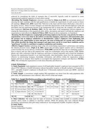 Research on Humanities and Social Sciences
ISSN 2222-1719 (Paper) ISSN 2222-2863 (Online)
Vol.3, No.19, 2013

www.iiste.org

achieved by considering the kinds of strategies that, if successful, logically could be expected to create
organizational conditions supportive of each career concept
-Recruiting The Suitable Employees: selection is described by (Khan et al, 2010) as a systematic process of
choosing the right candidates with the right qualifications to handle the requirements of a job vacancy or future
job openings. (Khan et al , 2010) argued that “Selection is the major and first factor which plays a key role in
the quality services”. Hence it is how managers can match the characteristics of the selected employees to the job
description and job requirements because if the management fails in doing that, the company will suffer with
these employees (DeCenzo & Robbins, 2005). On the other hand, if the management selection depends on
relating the characteristics to the required job skills, ability, descriptions and needs it will help the employees and
organization to work effectively (Burke & Wilcox, 1969). Based on above explanation, we hypothesis:
-Retaining The Best Employees: keeping high-performing employees has become a top priority for today’s
organizations. A two-year study by the authors reveals that managers, supervisors, and team leaders play
the greatest role in employee satisfaction or dissatisfaction. Today’s employees want challenging and
meaningful work, opportunities to learn and grow, the sense of being part of a group, and a good boss.
This article describes the things that managers and supervisors can do to create these conditions and be
“good bosses” in order to contribute to employee satisfaction and retention.
-Effective Support System: technology plays a big role in developing organization’s performance and making
the internal processes faster; (Pugh et al, 2002) argued that providing support systems such as information
system facilitate the service delivery. Furthermore, (Pride,2000) said that the main role of a marketing system is
how to retrieve and save data at the required time, using new technologies such as the internet, VOIP, Mobile
phones and video conferences help the employees and teams to interact regionally and to break the boundaries
between the organization branches to act inter-functionally, inter-functionality means how the organization is
effective in transforming strategies, knowledge, information, and abilities within the organization without
barriers and how to integrate them together to accomplish the organization strategies and objectives (McAfee,
1992). This will help the organizations to work more efficiently and effectively.
6.Study Methodology :
A. Study Population: study population consists of all Saudi public hospital’s employees were amounted in 2011
about 87703. Ministry of health Information indicate that public hospitals in Riyadh reached to 45 hospitals in
2011 , and public hospital’s employees in Riyadh were 7.8 thousands employee in same year (MOH , statistical
year book , 2011).
B. Study Sample: a convenience sample totaling 500 respondents was drawn from the study population after
pilot study. 492 questionnaires were collected , that is 98.4% of the total sample.
Table No 1 : Sample Distribution according to educational level , income , sex & Loyalty Level .
%

No Educational Level

%

No

20.1

99

Income Level
Thousands of SAR
Less than 5
Monthly
5 - Less than 10

11.2

55

23 – 33 years .

55 University Degree 28.6

82

10- Less Than 15

24.4

120

34 - 45 years .

37 Higher Education

16.7

61

15 -Less Than 20

30.5

150

45 – Less than 60 .

7.9

39

More Than 20

21.7

107

More than 60 .

38.6 190 Less Than GSC

22.4 211

42.7 210 Less Than Diploma
11.2
7.5

100 492

Total 100 492

%

No

50.9

280

49.1

212

492

Total

Sex

%

NO

Male

12.2

60

Less than 22 years.

Female

Total

492

Age Distribution

Total

C. Data Collection: The study used two types of resources: secondary data available in scientific referred
journals, thesis, books in addition to electronic websites. While the primary data were collected through
developing a questionnaire after pilot study conducted on top management of public hospitals in Riyadh .
D. Study Model :
Internal marketing
Strategy (Independent Variable)

32

 