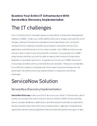 Examine Your Entire IT Infrastructure With
ServiceNow Discovery Implementation
The IT challenges
Your IT infrastructure is managed using your ServiceNow Configuration Management
Database (CMDB). It helps you swiftly identify and resolve outages, decrease the risk of
changes, optimize infrastructure expenditure, lower operational costs, and avoid
software license compliance penalties by providing a centralized record of your
applications and infrastructure on how they’re related. Your CMDB must be accurate
and up to date in order to give these benefits. However, if you populate your CMDB
using manual methods, you won’t be able to keep up with continual infrastructure
upgrades or avoid data input errors. As people lose trust in your CMDB, it becomes
increasingly unreliable and may eventually become obsolete. Things are considerably
more difficult in dynamic virtualized and cloud systems because changes are now
automated. ServiceNow Discovery implementation is required to solve these
challenges.
ServiceNow Solution
ServiceNow Discovery Implementation
ServiceNow Discovery makes sure that it discovers your whole IT infrastructure, which
creates an accurate and current record in your ServiceNow CMDB. Virtual machines,
servers, storage, databases, applications, and other physical and logical components
are discovered by ServiceNow Discovery implementation. Application fingerprinting
supervised machine learning algorithms that automatically identify new types of apps
 