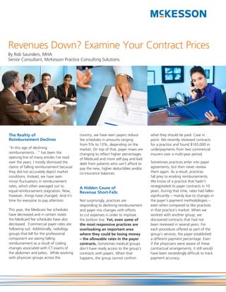 Revenues Down? Examine Your Contract Prices
By Rob Saunders, MHA
Senior Consultant, McKesson Practice Consulting Solutions




The Reality of                            country, we have seen payers reduce       what they should be paid. Case in
Reimbursement Declines                    fee schedules in amounts ranging          point: We recently reviewed contracts
                                          from 5% to 12%, depending on the          for a practice and found $165,000 in
“In this age of declining                 market. On top of that, payer mixes are   underpayments from two commercial
reimbursements…” has been the             changing to reflect higher percentages    insurers over a multi-year period.
opening line of many articles I’ve read   of Medicaid and more self-pay and bad
over the years. I mostly dismissed the    debt from patients who can’t afford to    Sometimes practices enter into payer
claims of falling reimbursement because   pay the new, higher deductibles and/or    agreements, but then never review
they did not accurately depict market     co-insurance balances.                    them again. As a result, practices
conditions. Instead, we have seen                                                   fall prey to eroding reimbursements.
minor fluctuations in reimbursement                                                 We know of a practice that hadn’t
rates, which often averaged out to                                                  renegotiated its payer contracts in 10
                                          A Hidden Cause of
equal reimbursement stagnation. Now,      Revenue Short-Falls                       years. During that time, rates had fallen
however, things have changed. And it’s                                              significantly -- mainly due to changes in
time for everyone to pay attention.       Not surprisingly, practices are           the payer’s payment methodologies –
                                          responding to declining reimbursement     even when compared to like practices
This year, the Medicare fee schedules     and payer mix changes with efforts        in that practice’s market. When we
have decreased and in certain states      to cut expenses in order to improve       worked with another group, we
the Medicaid fee schedules have also      the bottom line. Yet, even some of        discovered contracts that had not
decreased. Commercial payer rates are     the most responsive practices are         been reviewed in several years. For
following suit. Additionally, radiology   overlooking an important area             each procedure offered as part of the
groups that bill for the professional     where they could be losing money          group’s services, the payer established
component are seeing falling              – the allowable rates in the payer        a different payment percentage. Even
reimbursement as a result of coding       contracts. Sometimes medical groups       if the physicians were aware of these
changes associated with CT exams of       don’t have ready access to the group’s    contractual arrangements, it still would
the abdomen and pelvis. While working     contracts with payers. When that          have been exceedingly difficult to track
with physician groups across the          happens, the group cannot confirm         payment accuracy.
 