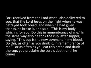 For I received from the Lord what I also delivered to
you, that the Lord Jesus on the night when he was
betrayed took bread, and when he had given
thanks, he broke it, and said, “This is my body
which is for you. Do this in remembrance of me.” In
the same way also he took the cup, after supper,
saying, “This cup is the new covenant in my blood.
Do this, as often as you drink it, in remembrance of
me.” For as often as you eat this bread and drink
the cup, you proclaim the Lord's death until he
comes.
 