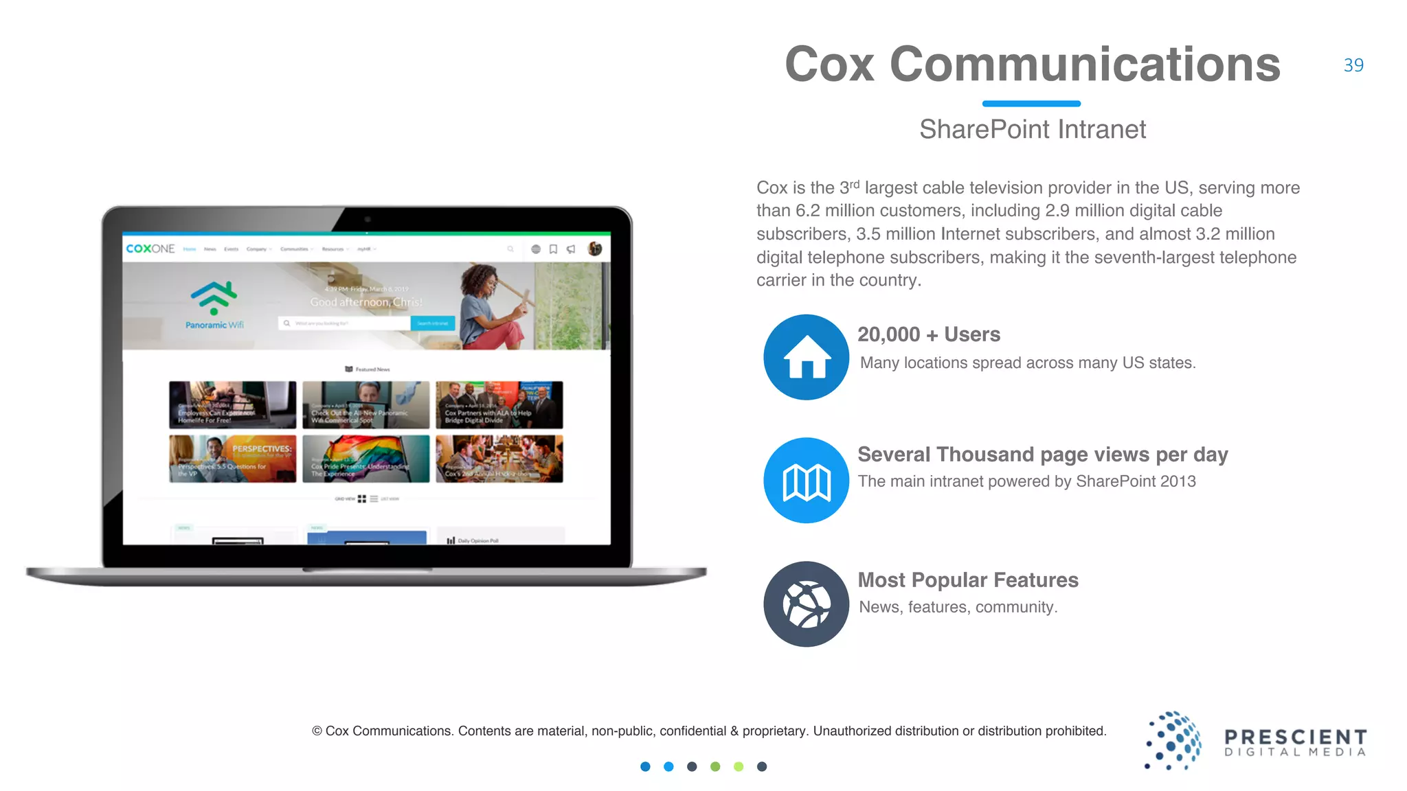 39Cox Communications
SharePoint Intranet
The main intranet powered by SharePoint 2013
Several Thousand page views per day
News, features, community.
Most Popular Features
20,000 + Users
Cox is the 3rd largest cable television provider in the US, serving more
than 6.2 million customers, including 2.9 million digital cable
subscribers, 3.5 million Internet subscribers, and almost 3.2 million
digital telephone subscribers, making it the seventh-largest telephone
carrier in the country.
© Cox Communications. Contents are material, non-public, confidential & proprietary. Unauthorized distribution or distribution prohibited.
Many locations spread across many US states.
 