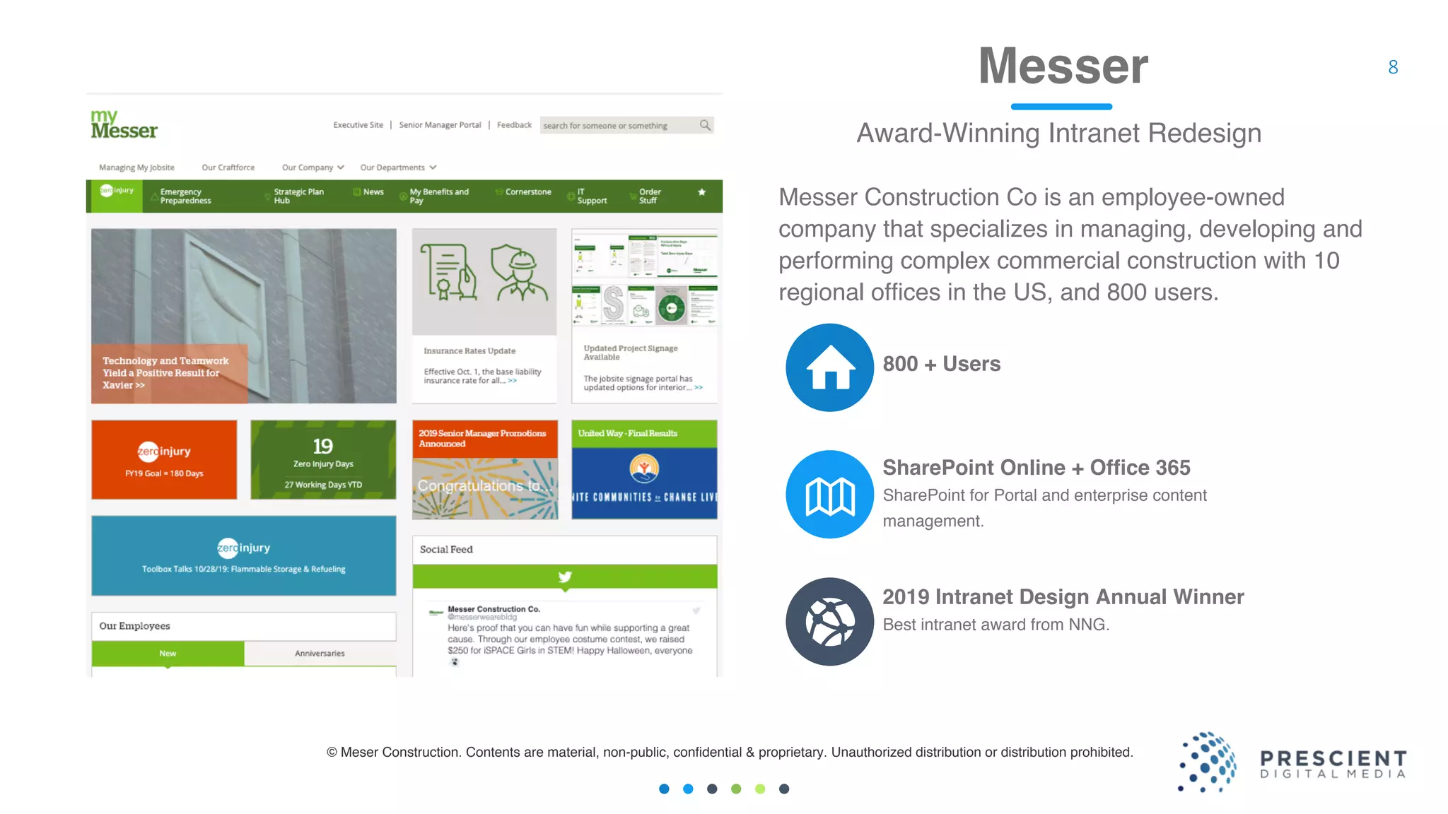 8Messer
Award-Winning Intranet Redesign
SharePoint for Portal and enterprise content
management.
SharePoint Online + Office 365
Best intranet award from NNG.
2019 Intranet Design Annual Winner
800 + Users
Messer Construction Co is an employee-owned
company that specializes in managing, developing and
performing complex commercial construction with 10
regional offices in the US, and 800 users.
© Meser Construction. Contents are material, non-public, confidential & proprietary. Unauthorized distribution or distribution prohibited.
 
