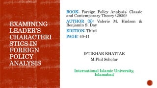EXAMINING
LEADER’S
CHARACTERI
STICS IN
FOREIGN
POLICY
ANALYSIS
BOOK: Foreign Policy Analysis: Classic
and Contemporary Theory (2020)
AUTHOR (S): Valerie M. Hudson &
Benjamin S. Day
EDITION: Third
PAGE: 40-41
IFTIKHAR KHATTAK
M.Phil Scholar
International Islamic University,
Islamabad
 