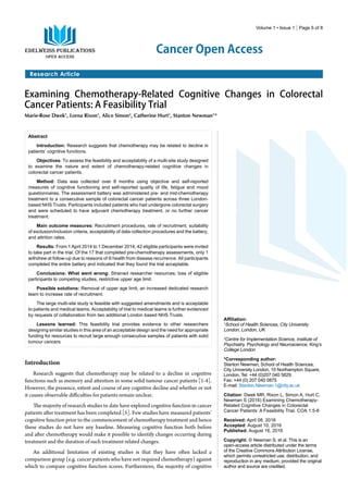 Cancer Open Access
Research Article
Volume 1 • Issue 1 | Page 5 of 8
Examining Chemotherapy-Related Cognitive Changes in Colorectal
Cancer Patients: A Feasibility Trial
Marie-Rose Dwek1
, Lorna Rixon1
, Alice Simon2
, Catherine Hurt1
, Stanton Newman1
*
Abstract
Introduction: Research suggests that chemotherapy may be related to decline in
patients’ cognitive functions.
Objectives: To assess the feasibility and acceptability of a multi-site study designed
to examine the nature and extent of chemotherapy-related cognitive changes in
colorectal cancer patients.
Method: Data was collected over 8 months using objective and self-reported
measures of cognitive functioning and self-reported quality of life, fatigue and mood
questionnaires. The assessment battery was administered pre- and mid-chemotherapy
treatment to a consecutive sample of colorectal cancer patients across three London-
based NHS Trusts. Participants included patients who had undergone colorectal surgery
and were scheduled to have adjuvant chemotherapy treatment, or no further cancer
treatment.
Main outcome measures: Recruitment procedures, rate of recruitment, suitability
of exclusion/inclusion criteria, acceptability of data collection procedures and the battery,
and attrition rates.
Results: From 1 April 2014 to 1 December 2014, 42 eligible participants were invited
to take part in the trial. Of the 17 that completed pre-chemotherapy assessments, only 1
withdrew at follow-up due to reasons of ill health from disease recurrence. All participants
completed the entire battery and indicated that they found the trial acceptable.
Conclusions: What went wrong: Strained researcher resources; loss of eligible
participants to competing studies, restrictive upper age limit.
Possible solutions: Removal of upper age limit, an increased dedicated research
team to increase rate of recruitment.
The large multi-site study is feasible with suggested amendments and is acceptable
to patients and medical teams. Acceptability of trial to medical teams is further evidenced
by requests of collaboration from two additional London based NHS Trusts.
Lessons learned: This feasibility trial provides evidence to other researchers
designing similar studies in this area of an acceptable design and the need for appropriate
funding for resources to recruit large enough consecutive samples of patients with solid
tumour cancers
Affiliation:
1
School of Health Sciences, City University
London, London, UK
2
Centre for Implementation Science, Institute of
Psychiatry, Psychology and Neuroscience, King’s
College London
*Corresponding author:
Stanton Newman, School of Health Sciences,
City University London, 10 Northampton Square,
London, Tel: +44 (0)207 040 5829,
Fax: +44 (0) 207 040 0875
E-mail: Stanton.Newman.1@city.ac.uk
Citation: Dwek MR, Rixon L, Simon A, Hurt C,
Newman S (2016) Examining Chemotherapy-
Related Cognitive Changes in Colorectal
Cancer Patients: A Feasibility Trial. COA 1:5-8
Received: April 08, 2016
Accepted: August 10, 2016
Published: August 16, 2016
Copyright: © Newman S, et al. This is an
open-access article distributed under the terms
of the Creative Commons Attribution License,
which permits unrestricted use, distribution, and
reproduction in any medium, provided the original
author and source are credited.
Introduction
Research suggests that chemotherapy may be related to a decline in cognitive
functions such as memory and attention in some solid tumour cancer patients [1-4].
However, the presence, extent and course of any cognitive decline and whether or not
it causes observable difficulties for patients remain unclear.
The majority of research studies to date have explored cognitive function in cancer
patients after treatment has been completed [5]. Few studies have measured patients’
cognitive function prior to the commencement of chemotherapy treatment and hence
these studies do not have any baseline. Measuring cognitive function both before
and after chemotherapy would make it possible to identify changes occurring during
treatment and the duration of such treatment related changes.
An additional limitation of existing studies is that they have often lacked a
comparison group (e.g. cancer patients who have not required chemotherapy) against
which to compare cognitive function scores. Furthermore, the majority of cognitive
 
