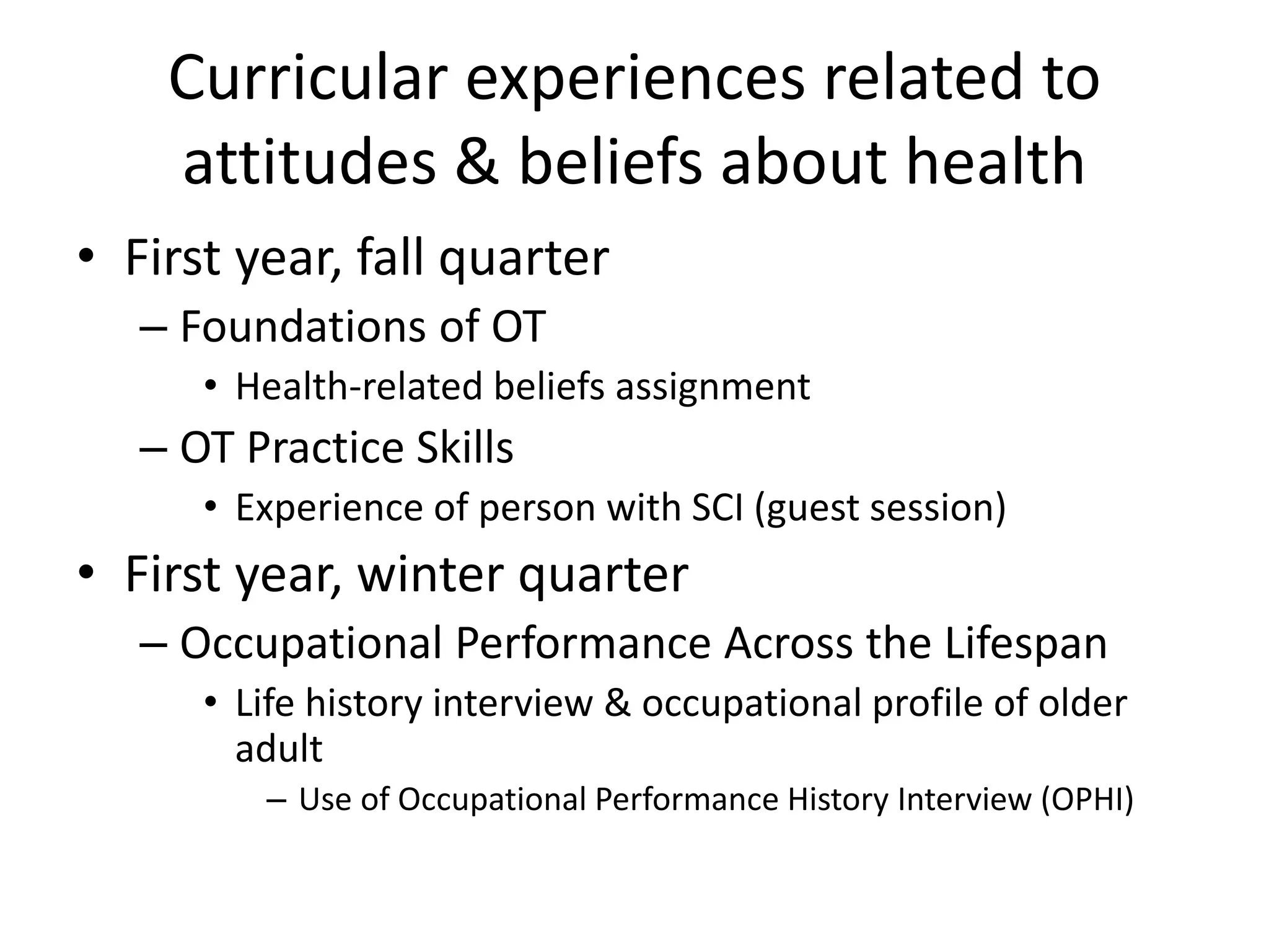 Curricular experiences related to
attitudes & beliefs about health
• First year, fall quarter
– Foundations of OT
• Health-related beliefs assignment
– OT Practice Skills
• Experience of person with SCI (guest session)
• First year, winter quarter
– Occupational Performance Across the Lifespan
• Life history interview & occupational profile of older
adult
– Use of Occupational Performance History Interview (OPHI)
 