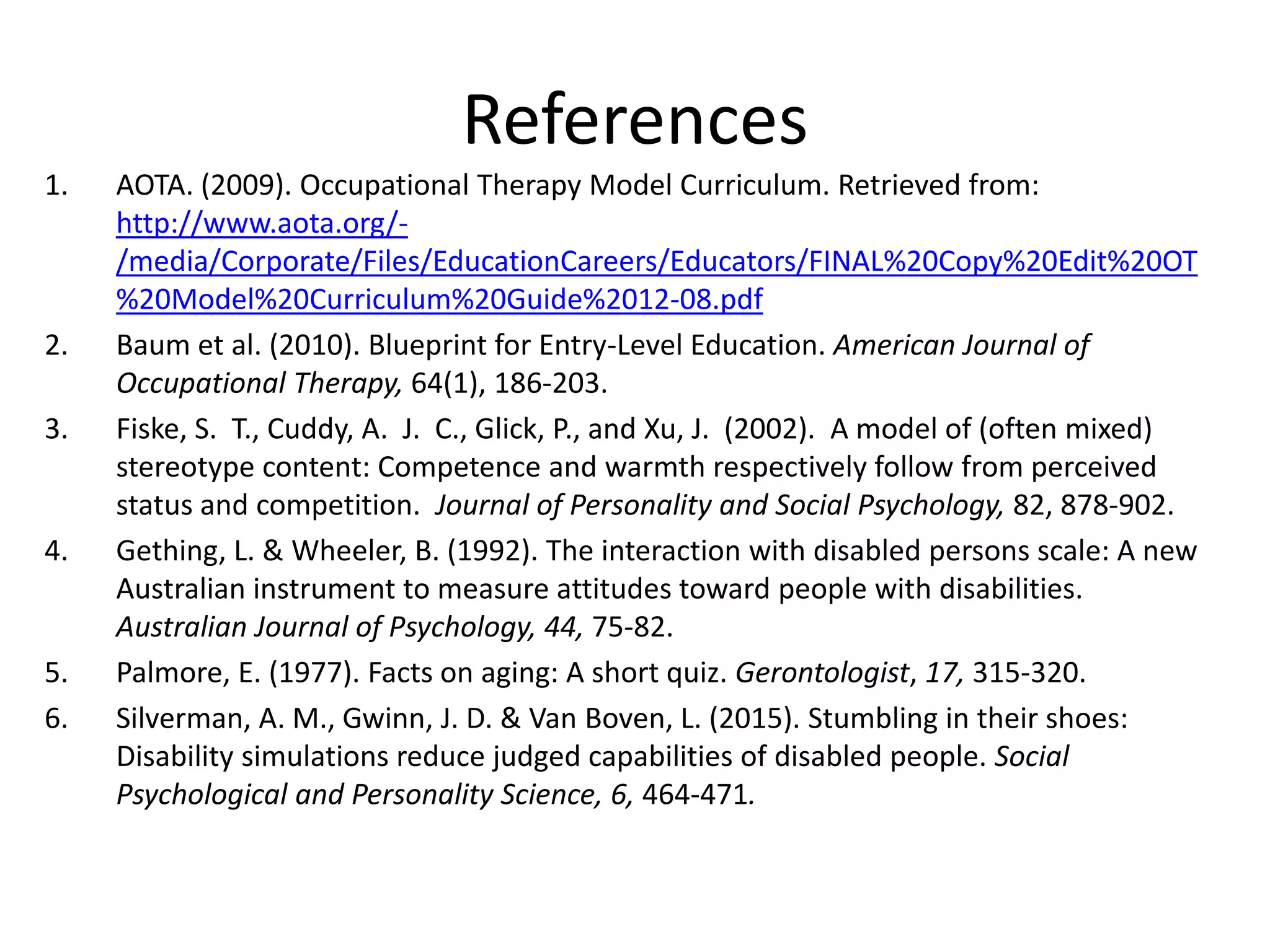 References
1. AOTA. (2009). Occupational Therapy Model Curriculum. Retrieved from:
http://www.aota.org/-
/media/Corporate/Files/EducationCareers/Educators/FINAL%20Copy%20Edit%20OT
%20Model%20Curriculum%20Guide%2012-08.pdf
2. Baum et al. (2010). Blueprint for Entry-Level Education. American Journal of
Occupational Therapy, 64(1), 186-203.
3. Fiske, S. T., Cuddy, A. J. C., Glick, P., and Xu, J. (2002). A model of (often mixed)
stereotype content: Competence and warmth respectively follow from perceived
status and competition. Journal of Personality and Social Psychology, 82, 878-902.
4. Gething, L. & Wheeler, B. (1992). The interaction with disabled persons scale: A new
Australian instrument to measure attitudes toward people with disabilities.
Australian Journal of Psychology, 44, 75-82.
5. Palmore, E. (1977). Facts on aging: A short quiz. Gerontologist, 17, 315-320.
6. Silverman, A. M., Gwinn, J. D. & Van Boven, L. (2015). Stumbling in their shoes:
Disability simulations reduce judged capabilities of disabled people. Social
Psychological and Personality Science, 6, 464-471.
 