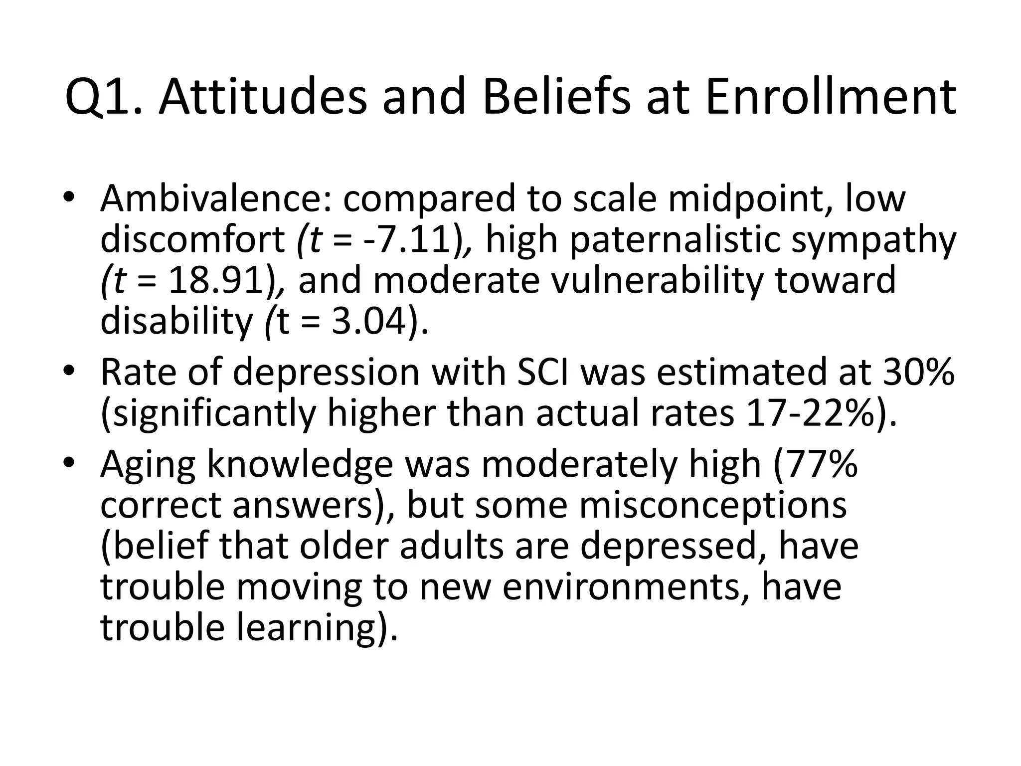 Q1. Attitudes and Beliefs at Enrollment
• Ambivalence: compared to scale midpoint, low
discomfort (t = -7.11), high paternalistic sympathy
(t = 18.91), and moderate vulnerability toward
disability (t = 3.04).
• Rate of depression with SCI was estimated at 30%
(significantly higher than actual rates 17-22%).
• Aging knowledge was moderately high (77%
correct answers), but some misconceptions
(belief that older adults are depressed, have
trouble moving to new environments, have
trouble learning).
 