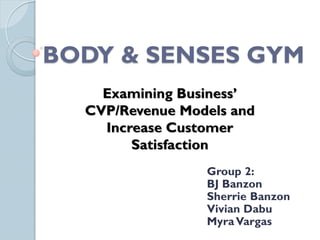 BODY & SENSES GYM
    Examining Business’
  CVP/Revenue Models and
    Increase Customer
        Satisfaction
                 Group 2:
                 BJ Banzon
                 Sherrie Banzon
                 Vivian Dabu
                 Myra Vargas
 