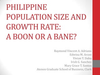 PHILIPPINE
POPULATION SIZE AND
GROWTH RATE:
A BOON OR A BANE?
                   Raymond Vincent A. Adriano
                               Edwina M. Arceo
                                  Vivian T. Dabu
                                Irish G. Sanchez
                          Mary Grace T. Santos
       Ateneo Graduate School of Business, Clark
 