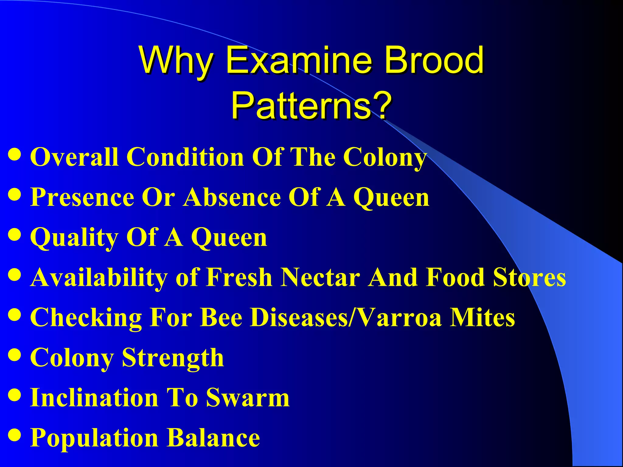 Why Examine Brood
              Patterns?
 Overall Condition Of The Colony
 Presence Or Absence Of A Queen
 Quality Of A Queen
 Availability of Fresh Nectar And Food Stores
 Checking For Bee Diseases/Varroa Mites
 Colony Strength
 Inclination To Swarm
 Population Balance
 