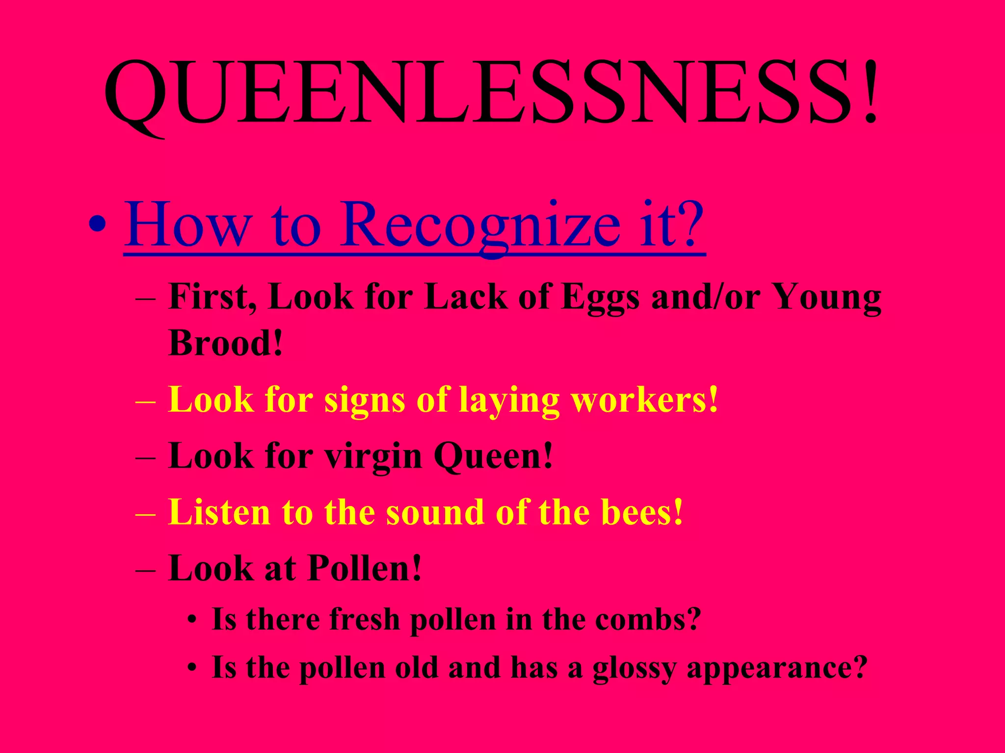 QUEENLESSNESS!
• How to Recognize it?
 – First, Look for Lack of Eggs and/or Young
   Brood!
 – Look for signs of laying workers!
 – Look for virgin Queen!
 – Listen to the sound of the bees!
 – Look at Pollen!
   • Is there fresh pollen in the combs?
   • Is the pollen old and has a glossy appearance?
 