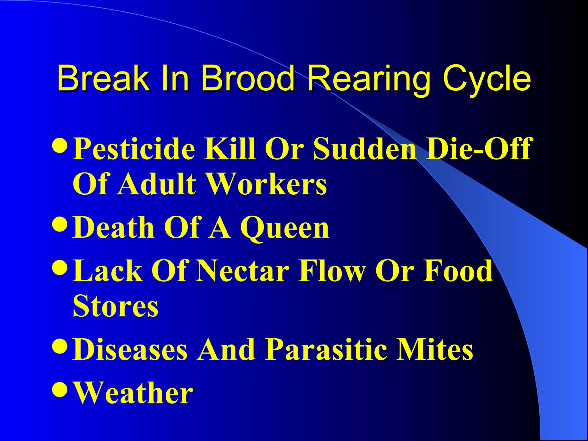 Break In Brood Rearing Cycle
 PesticideKill Or Sudden Die-Off
  Of Adult Workers
 Death Of A Queen
 Lack Of Nectar Flow Or Food
  Stores
 Diseases And Parasitic Mites
 Weather
 