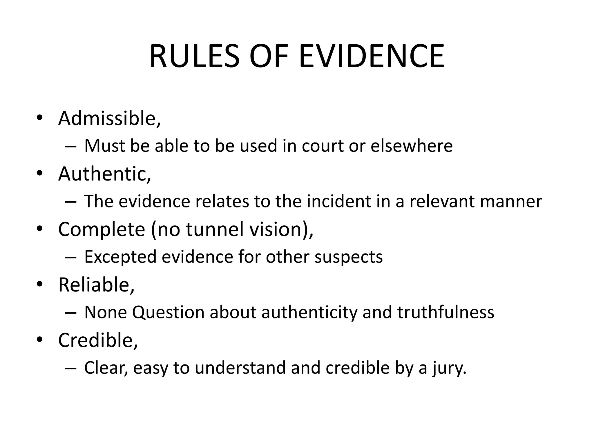 RULES OF EVIDENCE
• Admissible,
– Must be able to be used in court or elsewhere
• Authentic,
– The evidence relates to the incident in a relevant manner
• Complete (no tunnel vision),
– Excepted evidence for other suspects
• Reliable,
– None Question about authenticity and truthfulness
• Credible,
– Clear, easy to understand and credible by a jury.
 