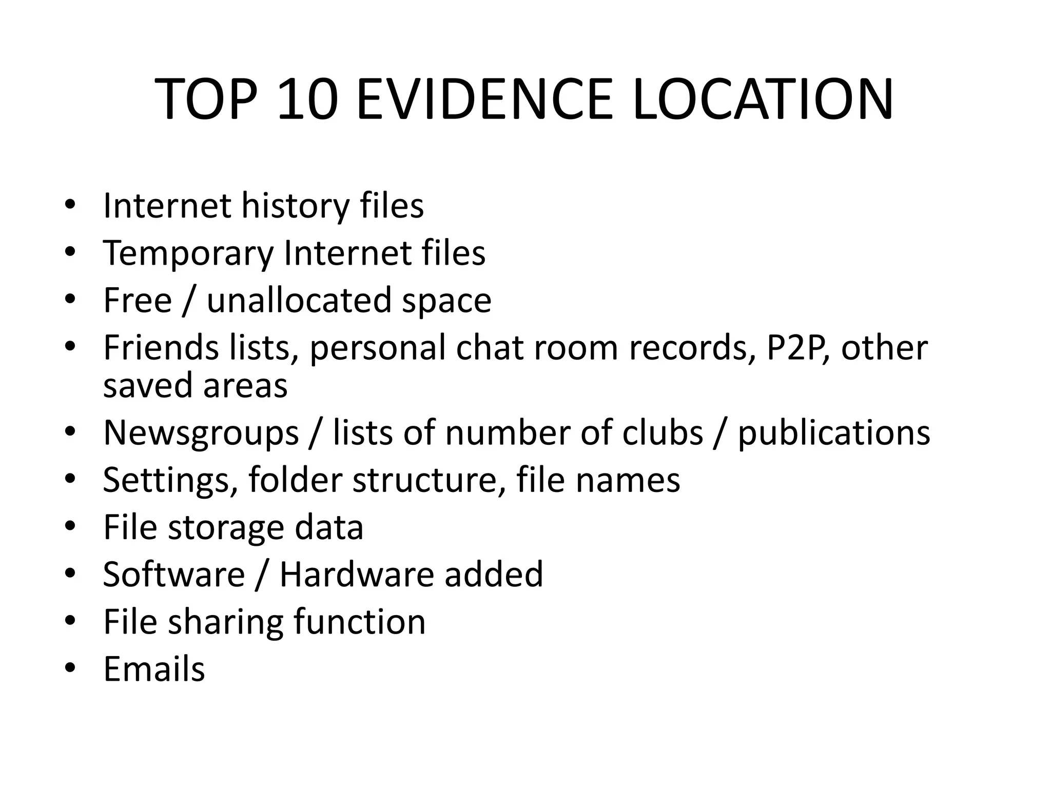 TOP 10 EVIDENCE LOCATION
• Internet history files
• Temporary Internet files
• Free / unallocated space
• Friends lists, personal chat room records, P2P, other
saved areas
• Newsgroups / lists of number of clubs / publications
• Settings, folder structure, file names
• File storage data
• Software / Hardware added
• File sharing function
• Emails
 