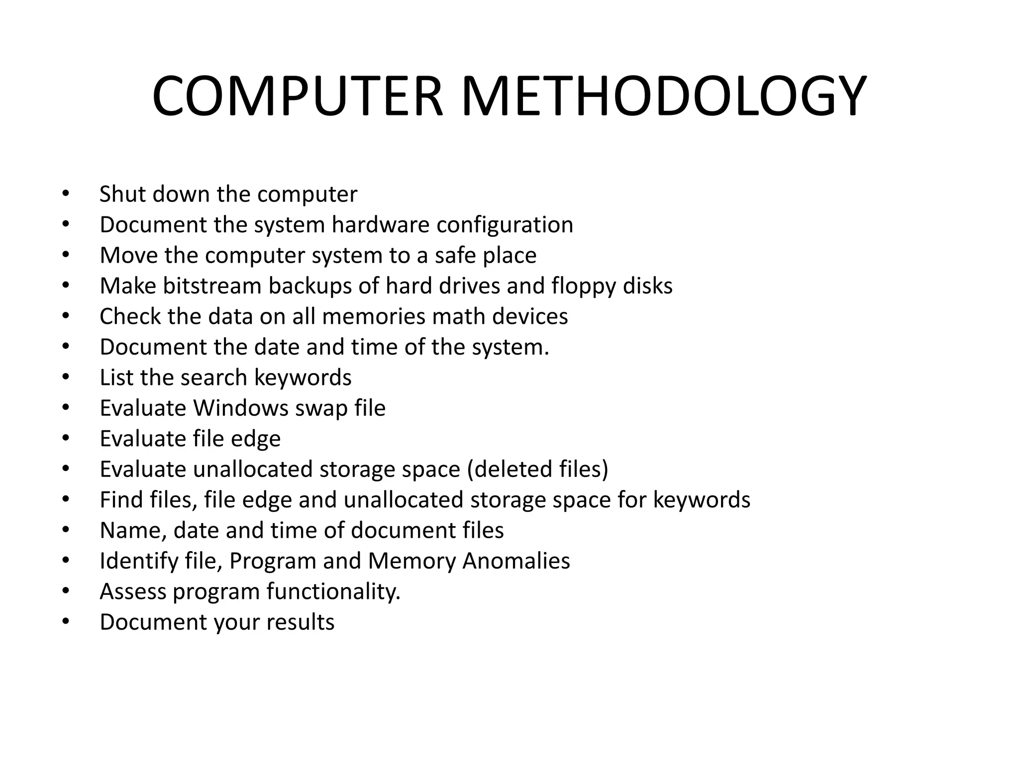COMPUTER METHODOLOGY
• Shut down the computer
• Document the system hardware configuration
• Move the computer system to a safe place
• Make bitstream backups of hard drives and floppy disks
• Check the data on all memories math devices
• Document the date and time of the system.
• List the search keywords
• Evaluate Windows swap file
• Evaluate file edge
• Evaluate unallocated storage space (deleted files)
• Find files, file edge and unallocated storage space for keywords
• Name, date and time of document files
• Identify file, Program and Memory Anomalies
• Assess program functionality.
• Document your results
 
