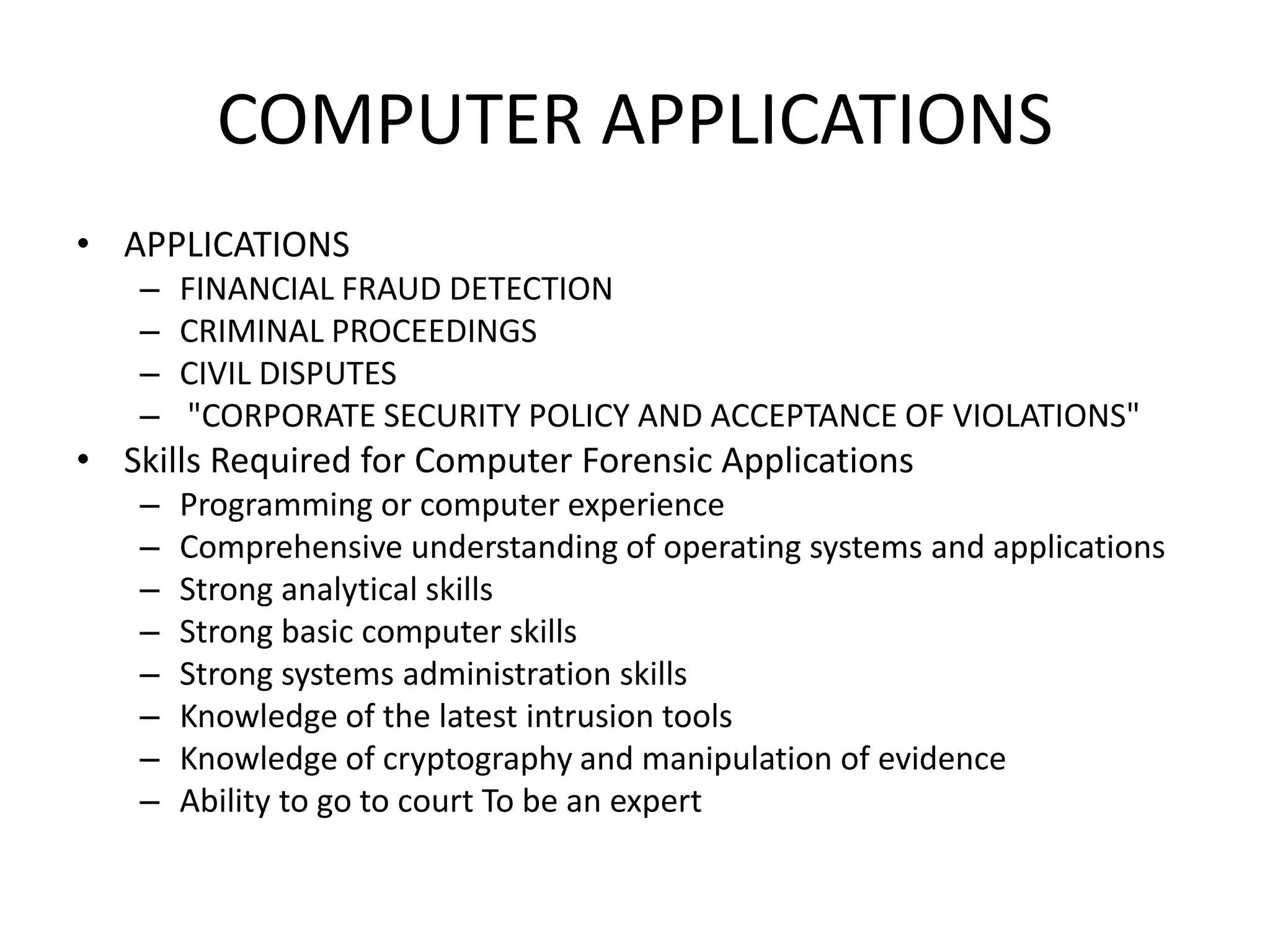 COMPUTER APPLICATIONS
• APPLICATIONS
– FINANCIAL FRAUD DETECTION
– CRIMINAL PROCEEDINGS
– CIVIL DISPUTES
– "CORPORATE SECURITY POLICY AND ACCEPTANCE OF VIOLATIONS"
• Skills Required for Computer Forensic Applications
– Programming or computer experience
– Comprehensive understanding of operating systems and applications
– Strong analytical skills
– Strong basic computer skills
– Strong systems administration skills
– Knowledge of the latest intrusion tools
– Knowledge of cryptography and manipulation of evidence
– Ability to go to court To be an expert
 