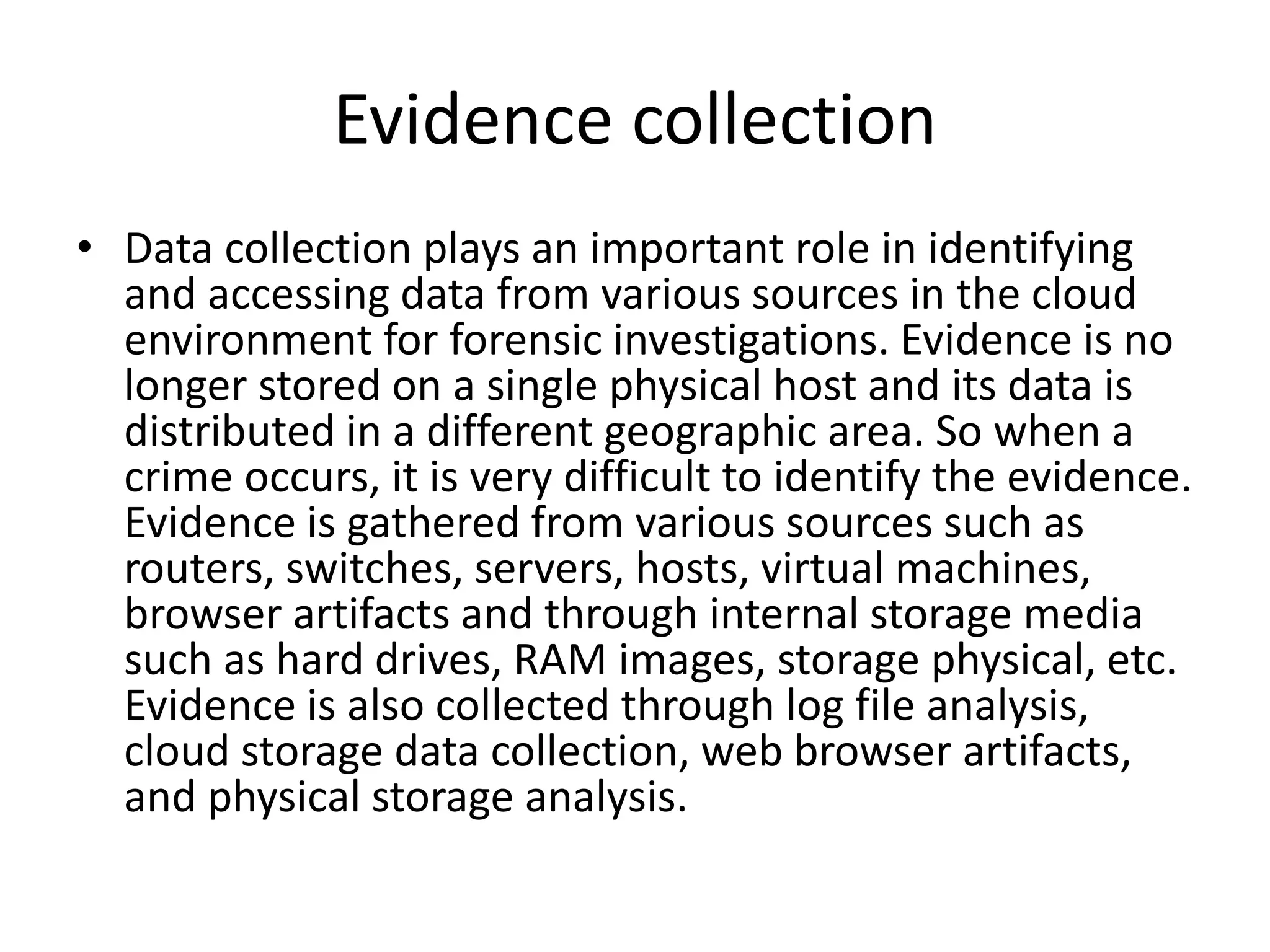 Evidence collection
• Data collection plays an important role in identifying
and accessing data from various sources in the cloud
environment for forensic investigations. Evidence is no
longer stored on a single physical host and its data is
distributed in a different geographic area. So when a
crime occurs, it is very difficult to identify the evidence.
Evidence is gathered from various sources such as
routers, switches, servers, hosts, virtual machines,
browser artifacts and through internal storage media
such as hard drives, RAM images, storage physical, etc.
Evidence is also collected through log file analysis,
cloud storage data collection, web browser artifacts,
and physical storage analysis.
 