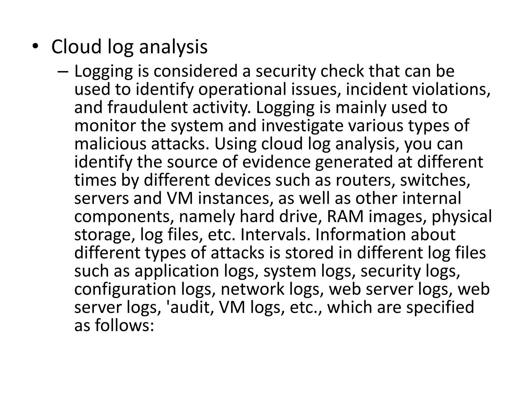 • Cloud log analysis
– Logging is considered a security check that can be
used to identify operational issues, incident violations,
and fraudulent activity. Logging is mainly used to
monitor the system and investigate various types of
malicious attacks. Using cloud log analysis, you can
identify the source of evidence generated at different
times by different devices such as routers, switches,
servers and VM instances, as well as other internal
components, namely hard drive, RAM images, physical
storage, log files, etc. Intervals. Information about
different types of attacks is stored in different log files
such as application logs, system logs, security logs,
configuration logs, network logs, web server logs, web
server logs, 'audit, VM logs, etc., which are specified
as follows:
 