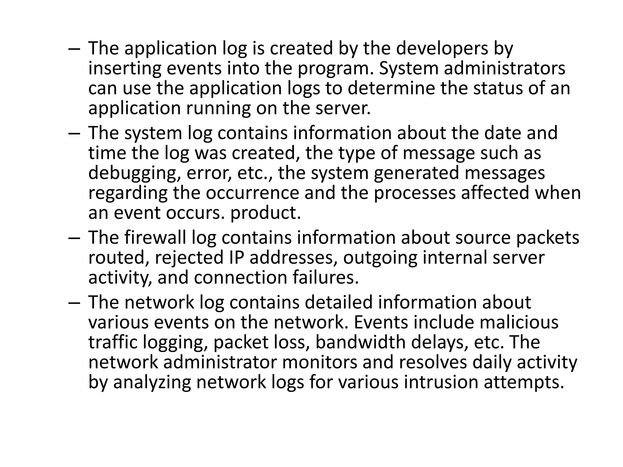 – The application log is created by the developers by
inserting events into the program. System administrators
can use the application logs to determine the status of an
application running on the server.
– The system log contains information about the date and
time the log was created, the type of message such as
debugging, error, etc., the system generated messages
regarding the occurrence and the processes affected when
an event occurs. product.
– The firewall log contains information about source packets
routed, rejected IP addresses, outgoing internal server
activity, and connection failures.
– The network log contains detailed information about
various events on the network. Events include malicious
traffic logging, packet loss, bandwidth delays, etc. The
network administrator monitors and resolves daily activity
by analyzing network logs for various intrusion attempts.
 