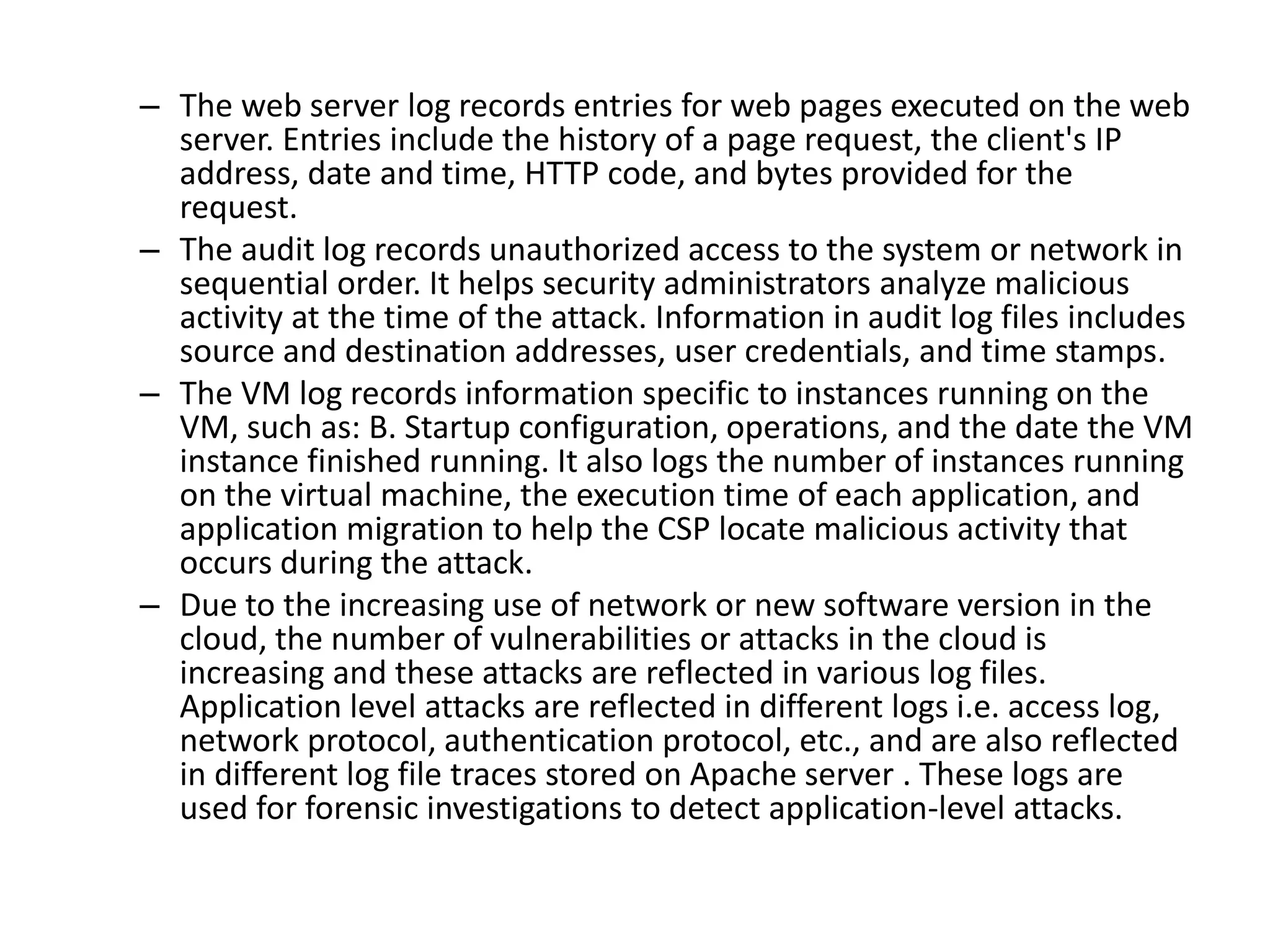 – The web server log records entries for web pages executed on the web
server. Entries include the history of a page request, the client's IP
address, date and time, HTTP code, and bytes provided for the
request.
– The audit log records unauthorized access to the system or network in
sequential order. It helps security administrators analyze malicious
activity at the time of the attack. Information in audit log files includes
source and destination addresses, user credentials, and time stamps.
– The VM log records information specific to instances running on the
VM, such as: B. Startup configuration, operations, and the date the VM
instance finished running. It also logs the number of instances running
on the virtual machine, the execution time of each application, and
application migration to help the CSP locate malicious activity that
occurs during the attack.
– Due to the increasing use of network or new software version in the
cloud, the number of vulnerabilities or attacks in the cloud is
increasing and these attacks are reflected in various log files.
Application level attacks are reflected in different logs i.e. access log,
network protocol, authentication protocol, etc., and are also reflected
in different log file traces stored on Apache server . These logs are
used for forensic investigations to detect application-level attacks.
 