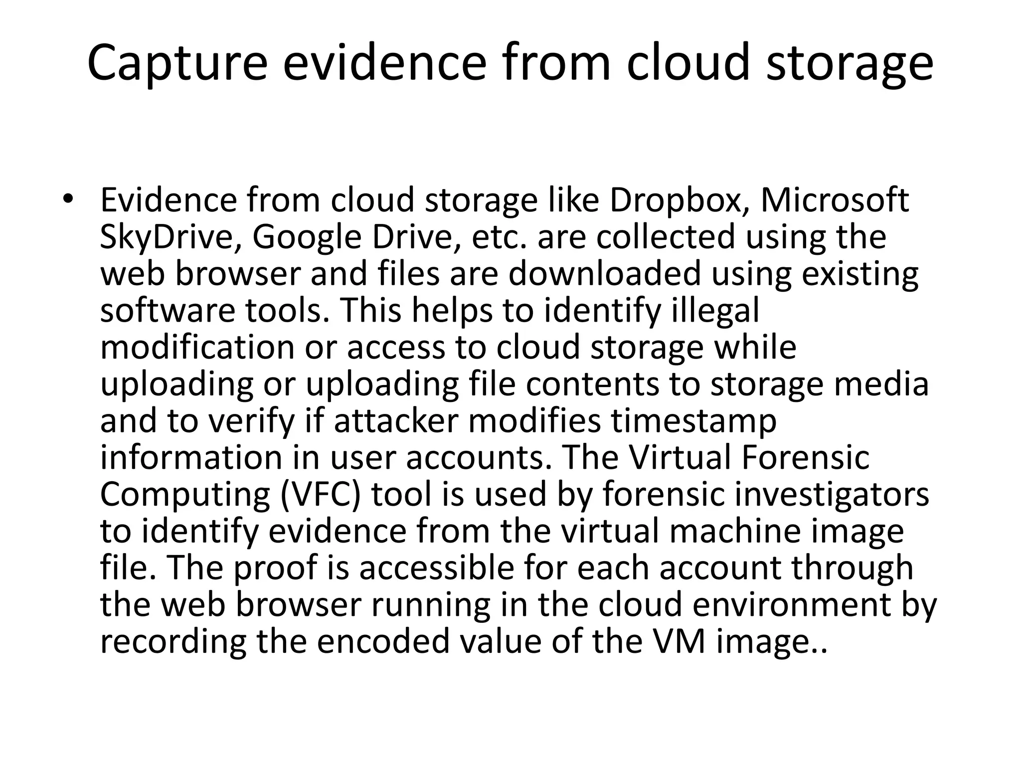 Capture evidence from cloud storage
• Evidence from cloud storage like Dropbox, Microsoft
SkyDrive, Google Drive, etc. are collected using the
web browser and files are downloaded using existing
software tools. This helps to identify illegal
modification or access to cloud storage while
uploading or uploading file contents to storage media
and to verify if attacker modifies timestamp
information in user accounts. The Virtual Forensic
Computing (VFC) tool is used by forensic investigators
to identify evidence from the virtual machine image
file. The proof is accessible for each account through
the web browser running in the cloud environment by
recording the encoded value of the VM image..
 
