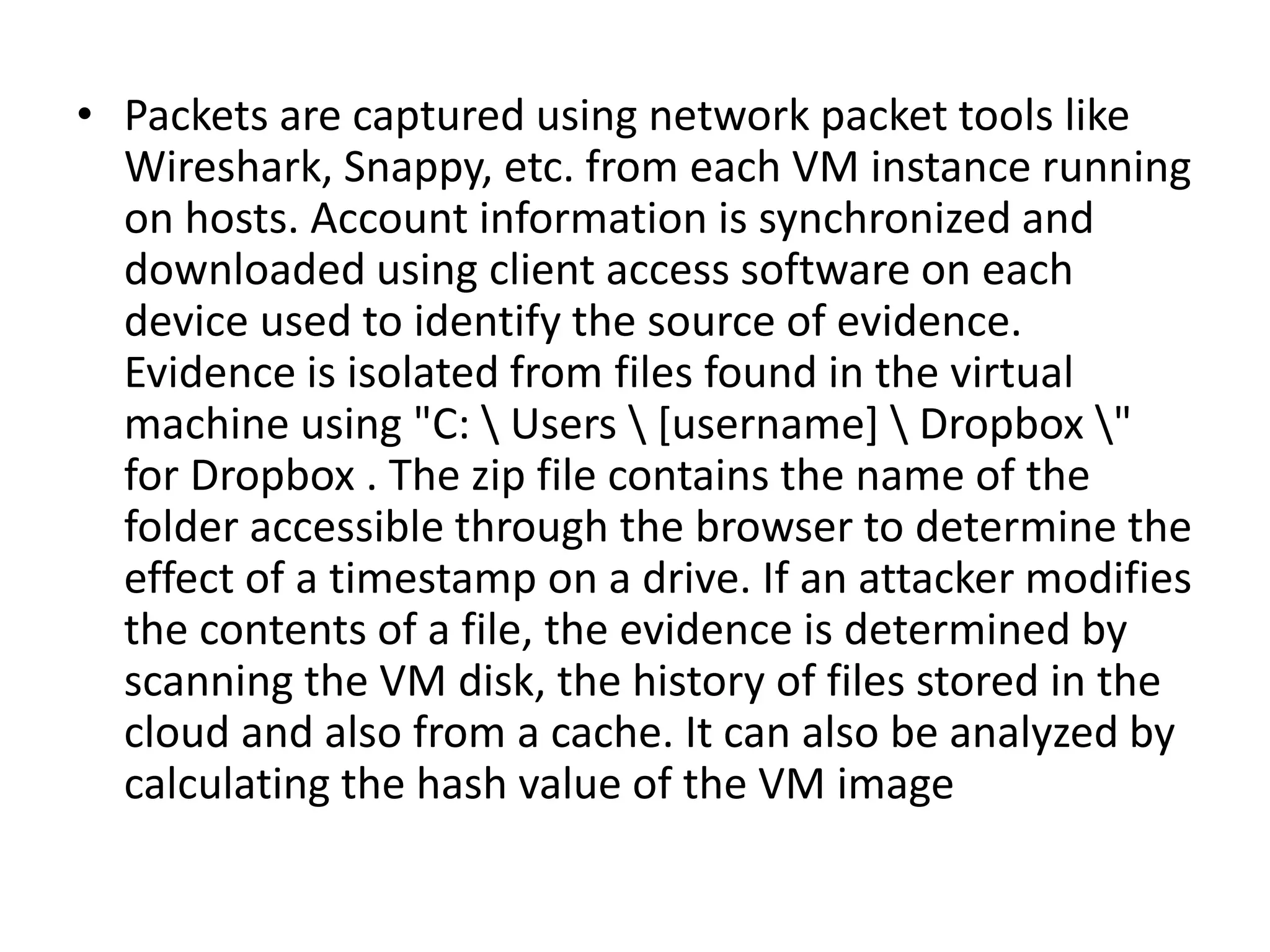 • Packets are captured using network packet tools like
Wireshark, Snappy, etc. from each VM instance running
on hosts. Account information is synchronized and
downloaded using client access software on each
device used to identify the source of evidence.
Evidence is isolated from files found in the virtual
machine using "C:  Users  [username]  Dropbox "
for Dropbox . The zip file contains the name of the
folder accessible through the browser to determine the
effect of a timestamp on a drive. If an attacker modifies
the contents of a file, the evidence is determined by
scanning the VM disk, the history of files stored in the
cloud and also from a cache. It can also be analyzed by
calculating the hash value of the VM image
 