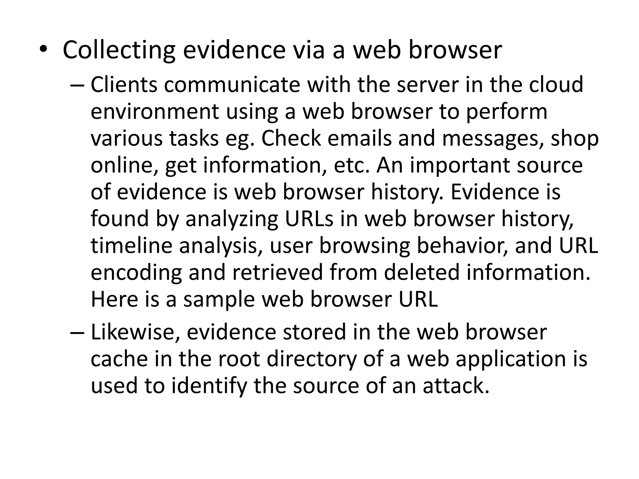 • Collecting evidence via a web browser
– Clients communicate with the server in the cloud
environment using a web browser to perform
various tasks eg. Check emails and messages, shop
online, get information, etc. An important source
of evidence is web browser history. Evidence is
found by analyzing URLs in web browser history,
timeline analysis, user browsing behavior, and URL
encoding and retrieved from deleted information.
Here is a sample web browser URL
– Likewise, evidence stored in the web browser
cache in the root directory of a web application is
used to identify the source of an attack.
 