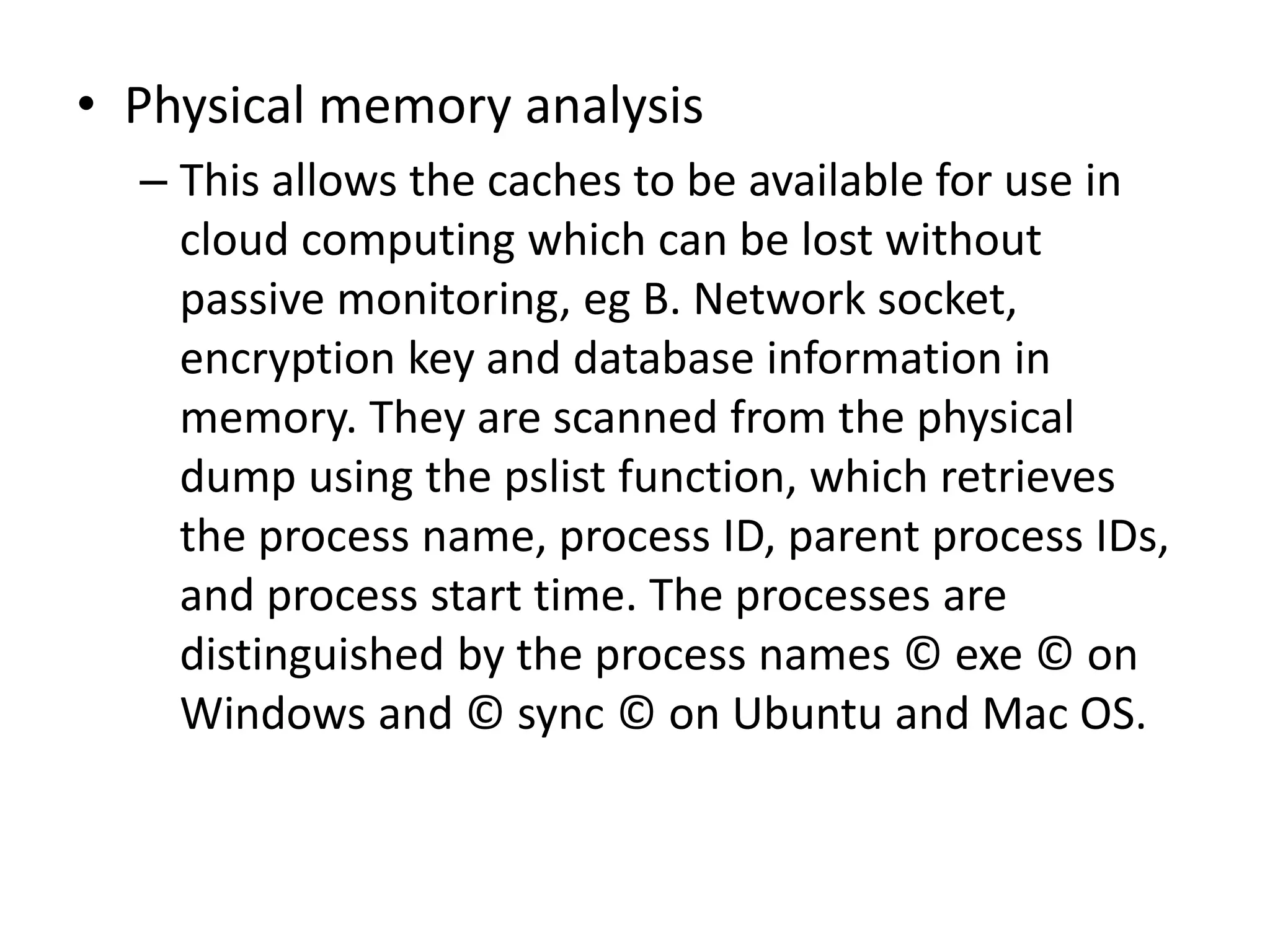 • Physical memory analysis
– This allows the caches to be available for use in
cloud computing which can be lost without
passive monitoring, eg B. Network socket,
encryption key and database information in
memory. They are scanned from the physical
dump using the pslist function, which retrieves
the process name, process ID, parent process IDs,
and process start time. The processes are
distinguished by the process names © exe © on
Windows and © sync © on Ubuntu and Mac OS.
 