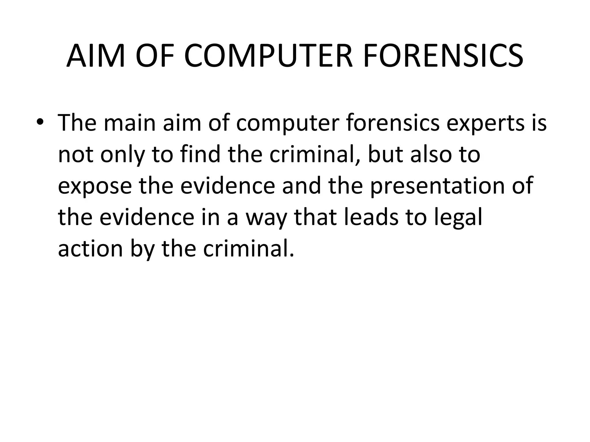 AIM OF COMPUTER FORENSICS
• The main aim of computer forensics experts is
not only to find the criminal, but also to
expose the evidence and the presentation of
the evidence in a way that leads to legal
action by the criminal.
 