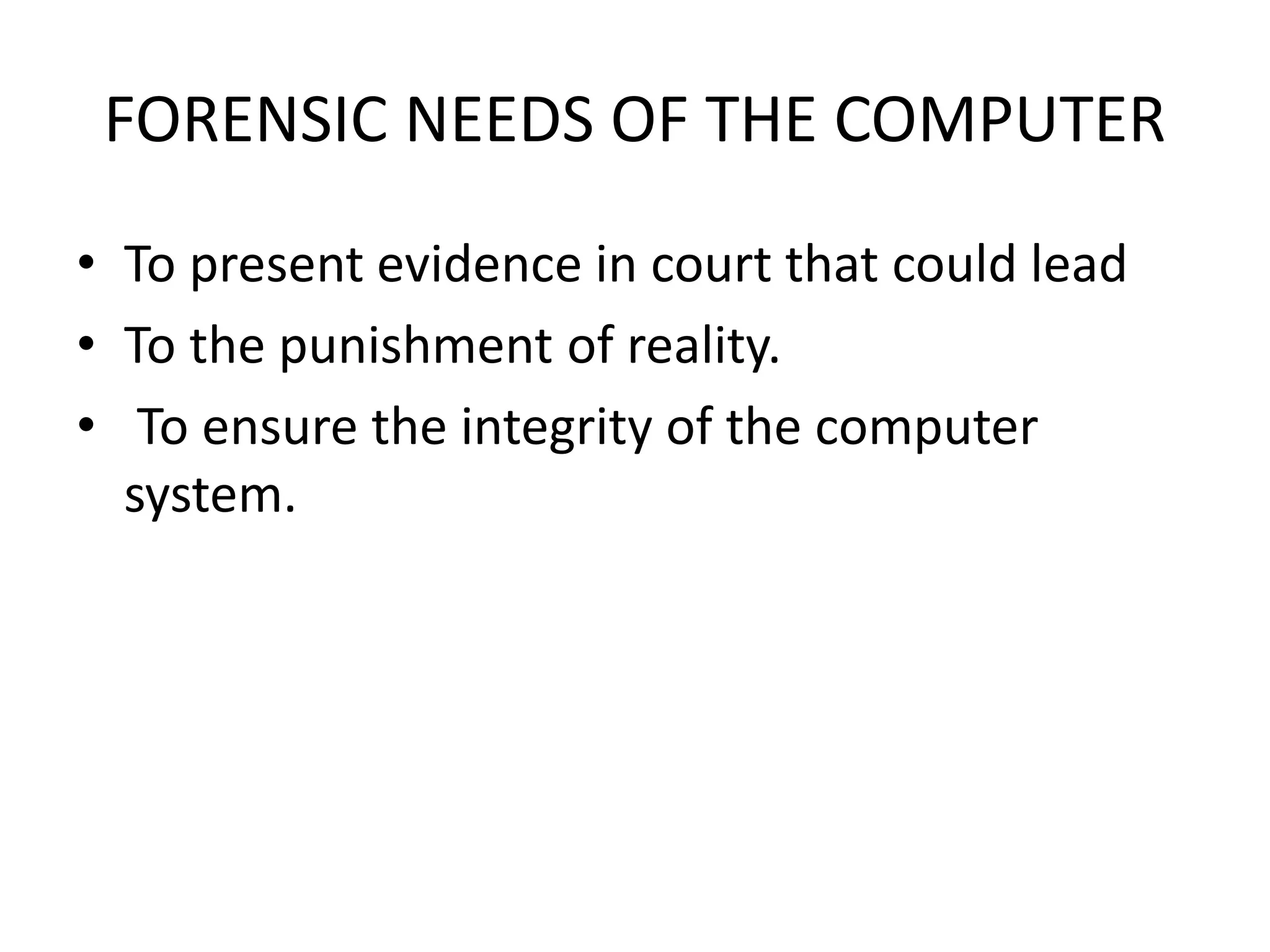 FORENSIC NEEDS OF THE COMPUTER
• To present evidence in court that could lead
• To the punishment of reality.
• To ensure the integrity of the computer
system.
 