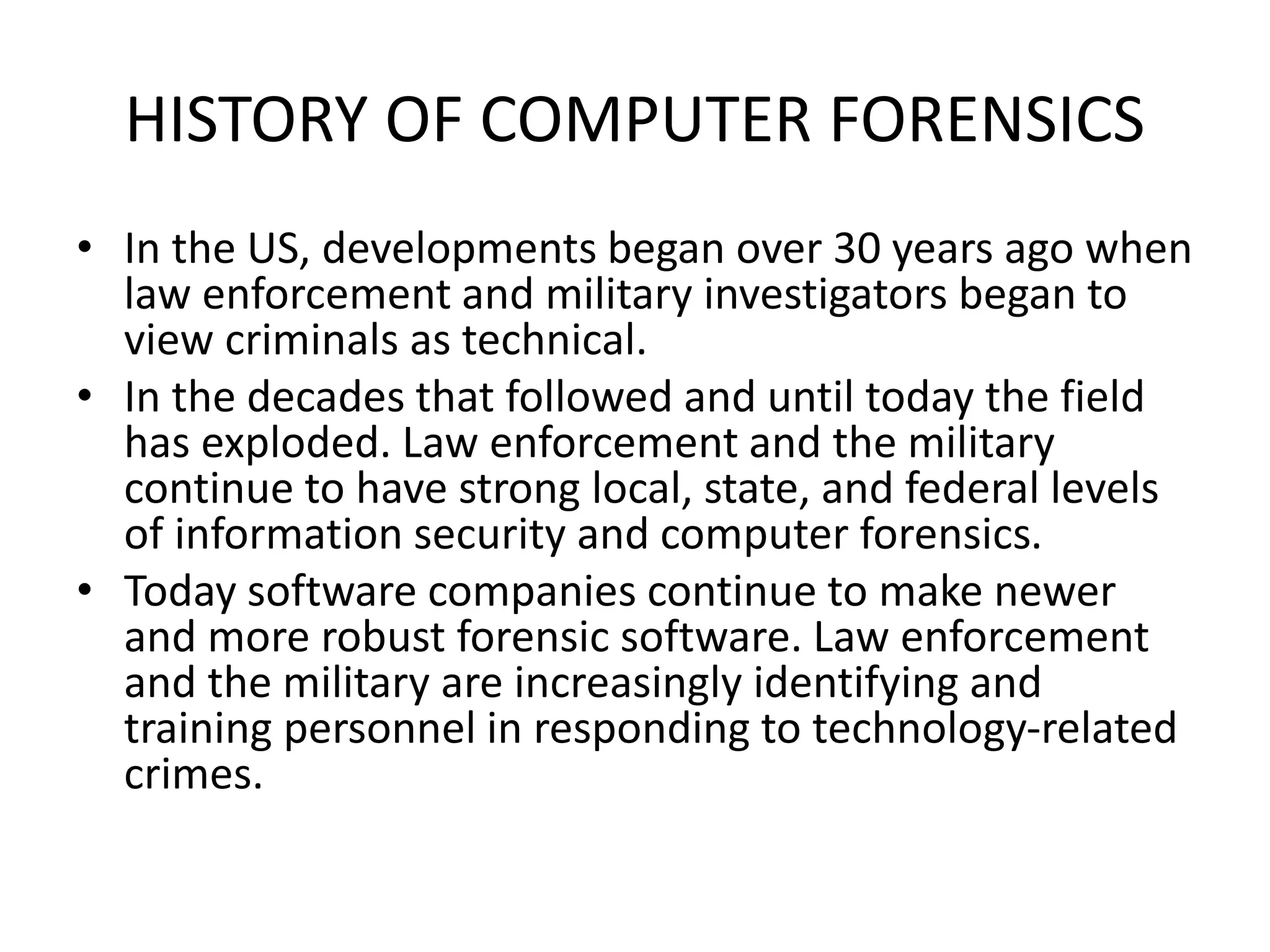 HISTORY OF COMPUTER FORENSICS
• In the US, developments began over 30 years ago when
law enforcement and military investigators began to
view criminals as technical.
• In the decades that followed and until today the field
has exploded. Law enforcement and the military
continue to have strong local, state, and federal levels
of information security and computer forensics.
• Today software companies continue to make newer
and more robust forensic software. Law enforcement
and the military are increasingly identifying and
training personnel in responding to technology-related
crimes.
 