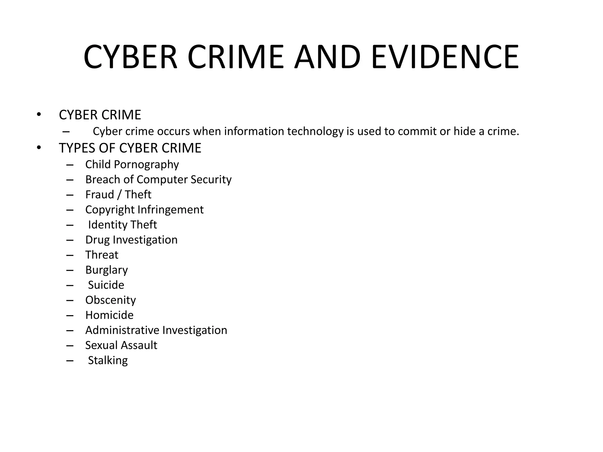 CYBER CRIME AND EVIDENCE
• CYBER CRIME
– Cyber ​​crime occurs when information technology is used to commit or hide a crime.
• TYPES OF CYBER CRIME
– Child Pornography
– Breach of Computer Security
– Fraud / Theft
– Copyright Infringement
– Identity Theft
– Drug Investigation
– Threat
– Burglary
– Suicide
– Obscenity
– Homicide
– Administrative Investigation
– Sexual Assault
– Stalking
 
