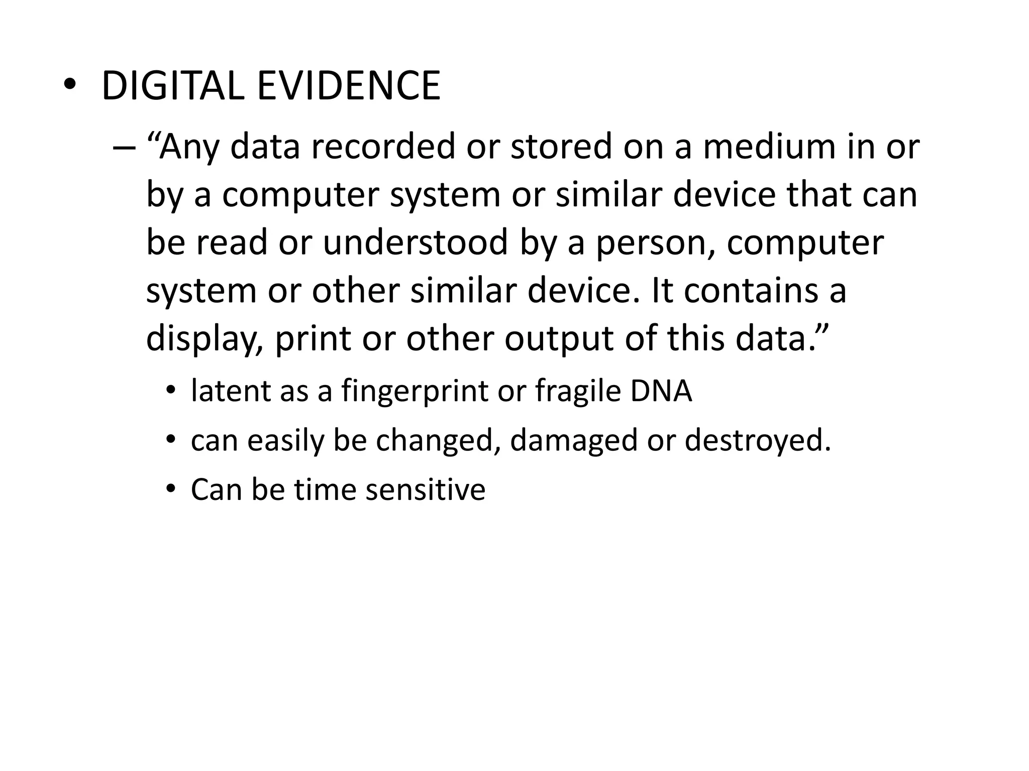• DIGITAL EVIDENCE
– “Any data recorded or stored on a medium in or
by a computer system or similar device that can
be read or understood by a person, computer
system or other similar device. It contains a
display, print or other output of this data.”
• latent as a fingerprint or fragile DNA
• can easily be changed, damaged or destroyed.
• Can be time sensitive
 