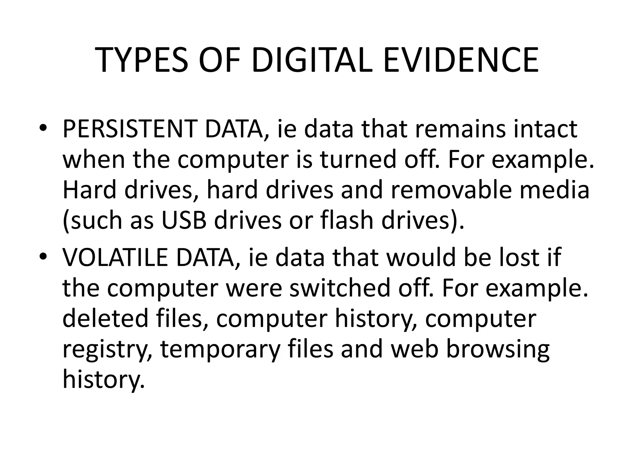 TYPES OF DIGITAL EVIDENCE
• PERSISTENT DATA, ie data that remains intact
when the computer is turned off. For example.
Hard drives, hard drives and removable media
(such as USB drives or flash drives).
• VOLATILE DATA, ie data that would be lost if
the computer were switched off. For example.
deleted files, computer history, computer
registry, temporary files and web browsing
history.
 