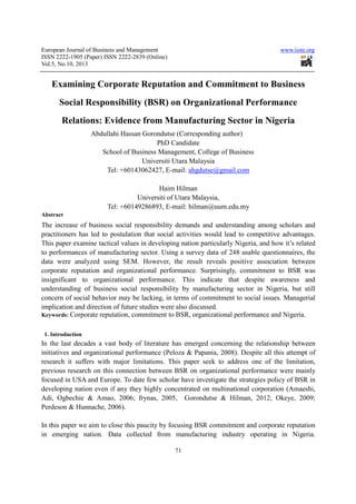 European Journal of Business and Management www.iiste.org
ISSN 2222-1905 (Paper) ISSN 2222-2839 (Online)
Vol.5, No.10, 2013
71
Examining Corporate Reputation and Commitment to Business
Social Responsibility (BSR) on Organizational Performance
Relations: Evidence from Manufacturing Sector in Nigeria
Abdullahi Hassan Gorondutse (Corresponding author)
PhD Candidate
School of Business Management, College of Business
Universiti Utara Malaysia
Tel: +60143062427, E-mail: ahgdutse@gmail.com
Haim Hilman
Universiti of Utara Malaysia,
Tel: +60149286893, E-mail: hilman@uum.edu.my
Abstract
The increase of business social responsibility demands and understanding among scholars and
practitioners has led to postulation that social activities would lead to competitive advantages.
This paper examine tactical values in developing nation particularly Nigeria, and how it’s related
to performances of manufacturing sector. Using a survey data of 248 usable questionnaires, the
data were analyzed using SEM. However, the result reveals positive association between
corporate reputation and organizational performance. Surprisingly, commitment to BSR was
insignificant to organizational performance. This indicate that despite awareness and
understanding of business social responsibility by manufacturing sector in Nigeria, but still
concern of social behavior may be lacking, in terms of commitment to social issues. Managerial
implication and direction of future studies were also discussed.
Keywords: Corporate reputation, commitment to BSR, organizational performance and Nigeria.
1. Introduction
In the last decades a vast body of literature has emerged concerning the relationship between
initiatives and organizational performance (Peloza & Papania, 2008). Despite all this attempt of
research it suffers with major limitations. This paper seek to address one of the limitation,
previous research on this connection between BSR on organizational performance were mainly
focused in USA and Europe. To date few scholar have investigate the strategies policy of BSR in
developing nation even if any they highly concentrated on multinational corporation (Amaeshi,
Adi, Ogbechie & Amao, 2006; frynas, 2005, Gorondutse & Hilman, 2012; Okeye, 2009;
Perdeson & Hunnache, 2006).
In this paper we aim to close this paucity by focusing BSR commitment and corporate reputation
in emerging nation. Data collected from manufacturing industry operating in Nigeria.
 