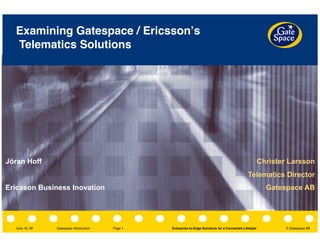 Gatespace Introduction
 Enterprise-to-Edge Solutions for a Connected Lifestyle © Gatespace AB
Page 1
June 19, 08
Examining Gatespace / Ericssonʼs
Telematics Solutions
Christer Larsson
Telematics Director
Gatespace AB
Jöran Hoff
Ericsson Business Inovation
 