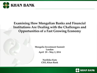 Examining How Mongolian Banks and Financial
Institutions Are Dealing with the Challenges and
Opportunities of a Fast Growing Economy
Mongolia Investment Summit
London
April 29 – May 2, 2014
Norihiko Kato
CEO, Khan Bank
 
