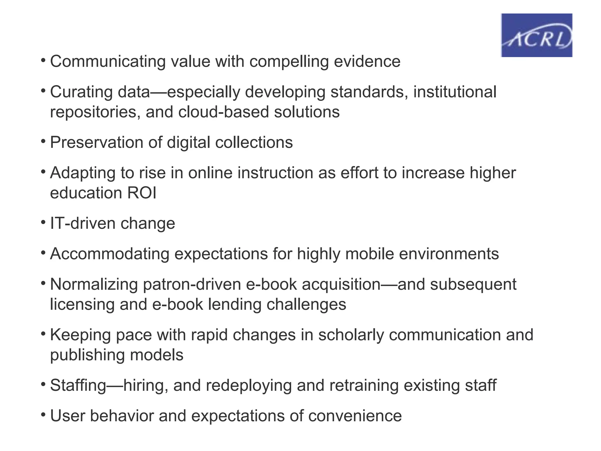 • Communicating value with compelling evidence
• Curating data—especially developing standards, institutional
repositories, and cloud-based solutions
• Preservation of digital collections
• Adapting to rise in online instruction as effort to increase higher
education ROI
• IT-driven change
• Accommodating expectations for highly mobile environments
• Normalizing patron-driven e-book acquisition—and subsequent
licensing and e-book lending challenges
• Keeping pace with rapid changes in scholarly communication and
publishing models
• Staffing—hiring, and redeploying and retraining existing staff
• User behavior and expectations of convenience
 